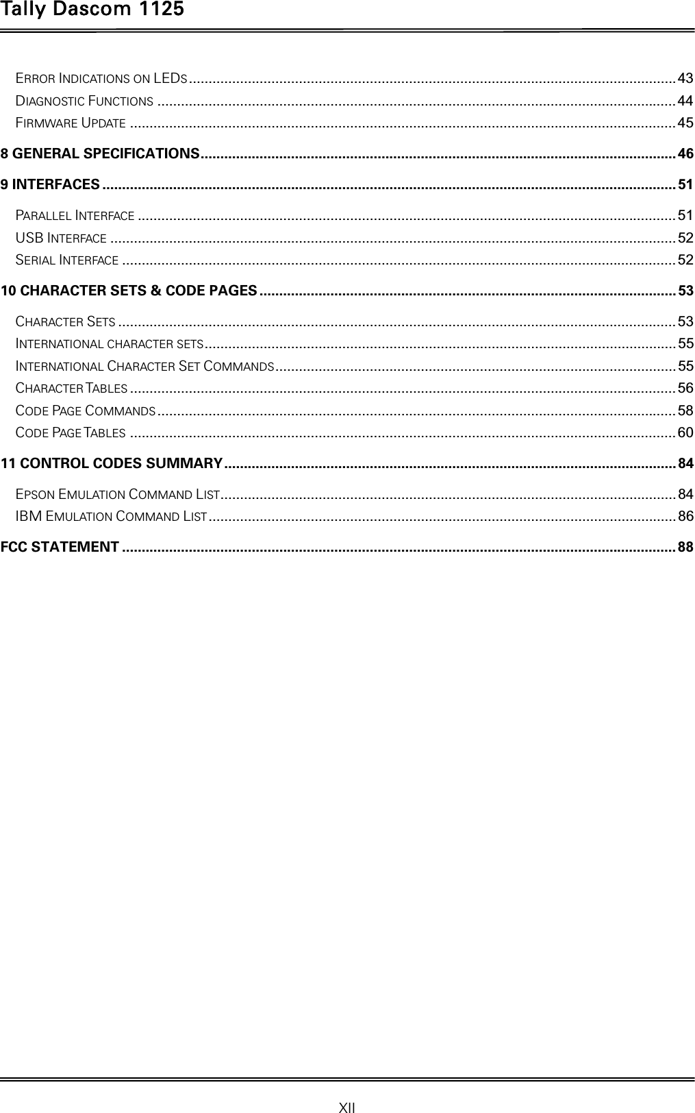 Tally Dascom 1125 XII ERROR INDICATIONS ON LEDS ............................................................................................................................ 43DIAGNOSTIC FUNCTIONS .................................................................................................................................... 44FIRMWARE UPDATE ........................................................................................................................................... 458 GENERAL SPECIFICATIONS .........................................................................................................................  469 INTERFACES .................................................................................................................................................. 51PARALLEL INTERFACE ......................................................................................................................................... 51USB INTERFACE ................................................................................................................................................ 52SERIAL INTERFACE ............................................................................................................................................. 5210 CHARACTER SETS &amp; CODE PAGES .......................................................................................................... 53CHARACTER SETS .............................................................................................................................................. 53INTERNATIONAL CHARACTER SETS ........................................................................................................................  55INTERNATIONAL CHARACTER SET COMMANDS ...................................................................................................... 55CHARACTER TABLES ........................................................................................................................................... 56CODE PAGE COMMANDS .................................................................................................................................... 58CODE PAGE TABLES ........................................................................................................................................... 6011 CONTROL CODES SUMMARY ................................................................................................................... 84EPSON EMULATION COMMAND LIST.................................................................................................................... 84IBM EMULATION COMMAND LIST ....................................................................................................................... 86FCC STATEMENT ............................................................................................................................................. 88   