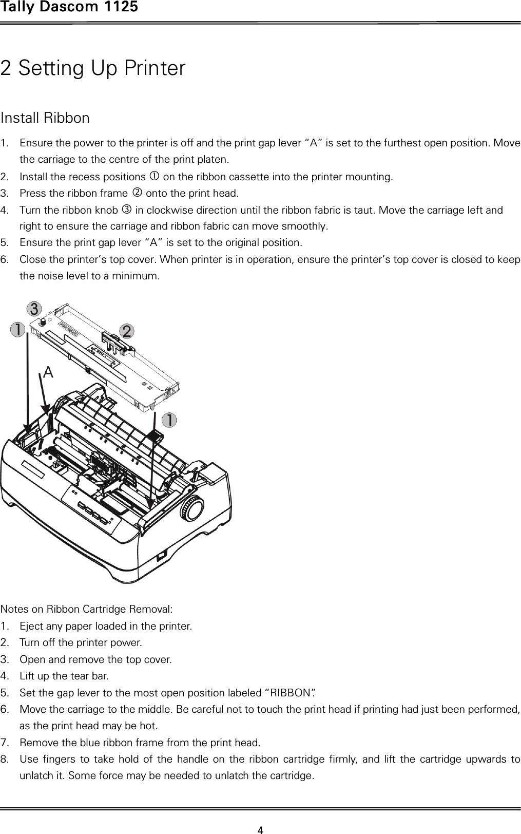 Tally Dascom 1125 42 Setting Up Printer  Install Ribbon 1. Ensure the power to the printer is off and the print gap lever “A” is set to the furthest open position. Move the carriage to the centre of the print platen. 2. Install the recess positions c on the ribbon cassette into the printer mounting. 3. Press the ribbon frame d onto the print head.   4. Turn the ribbon knob e in clockwise direction until the ribbon fabric is taut. Move the carriage left and right to ensure the carriage and ribbon fabric can move smoothly. 5. Ensure the print gap lever “A” is set to the original position.   6. Close the printer’s top cover. When printer is in operation, ensure the printer’s top cover is closed to keep the noise level to a minimum.    Notes on Ribbon Cartridge Removal: 1. Eject any paper loaded in the printer. 2. Turn off the printer power. 3. Open and remove the top cover. 4. Lift up the tear bar.   5. Set the gap lever to the most open position labeled “RIBBON”.   6. Move the carriage to the middle. Be careful not to touch the print head if printing had just been performed, as the print head may be hot. 7. Remove the blue ribbon frame from the print head.   8. Use fingers to take hold of the handle on the ribbon cartridge firmly, and lift the cartridge upwards to unlatch it. Some force may be needed to unlatch the cartridge. 