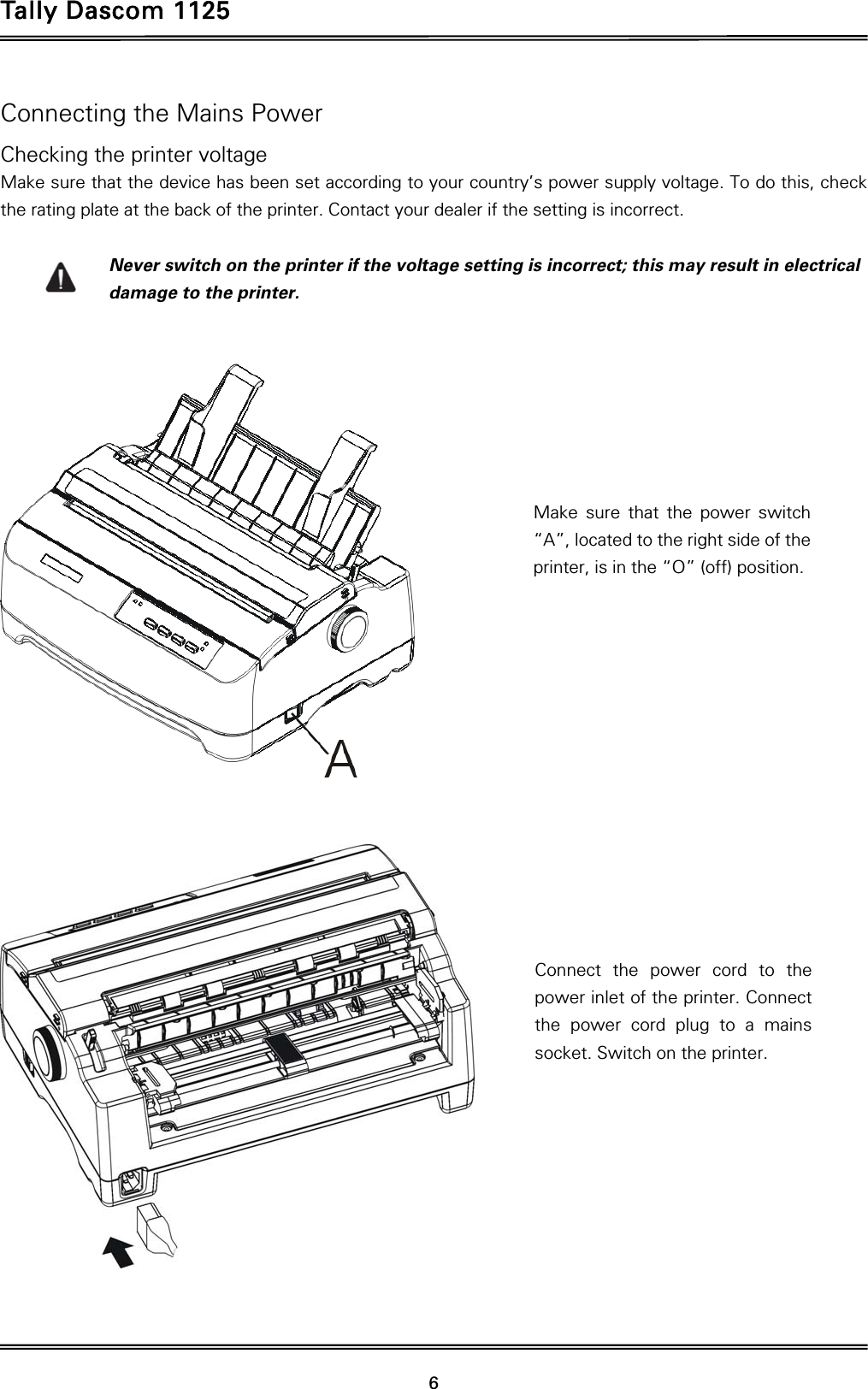 Tally Dascom 1125 6Connecting the Mains Power Checking the printer voltage Make sure that the device has been set according to your country’s power supply voltage. To do this, check the rating plate at the back of the printer. Contact your dealer if the setting is incorrect.  Never switch on the printer if the voltage setting is incorrect; this may result in electrical damage to the printer.        Make sure that the power switch “A”, located to the right side of the printer, is in the “O” (off) position. Connect the power cord to the power inlet of the printer. Connect the power cord plug to a mains socket. Switch on the printer. 