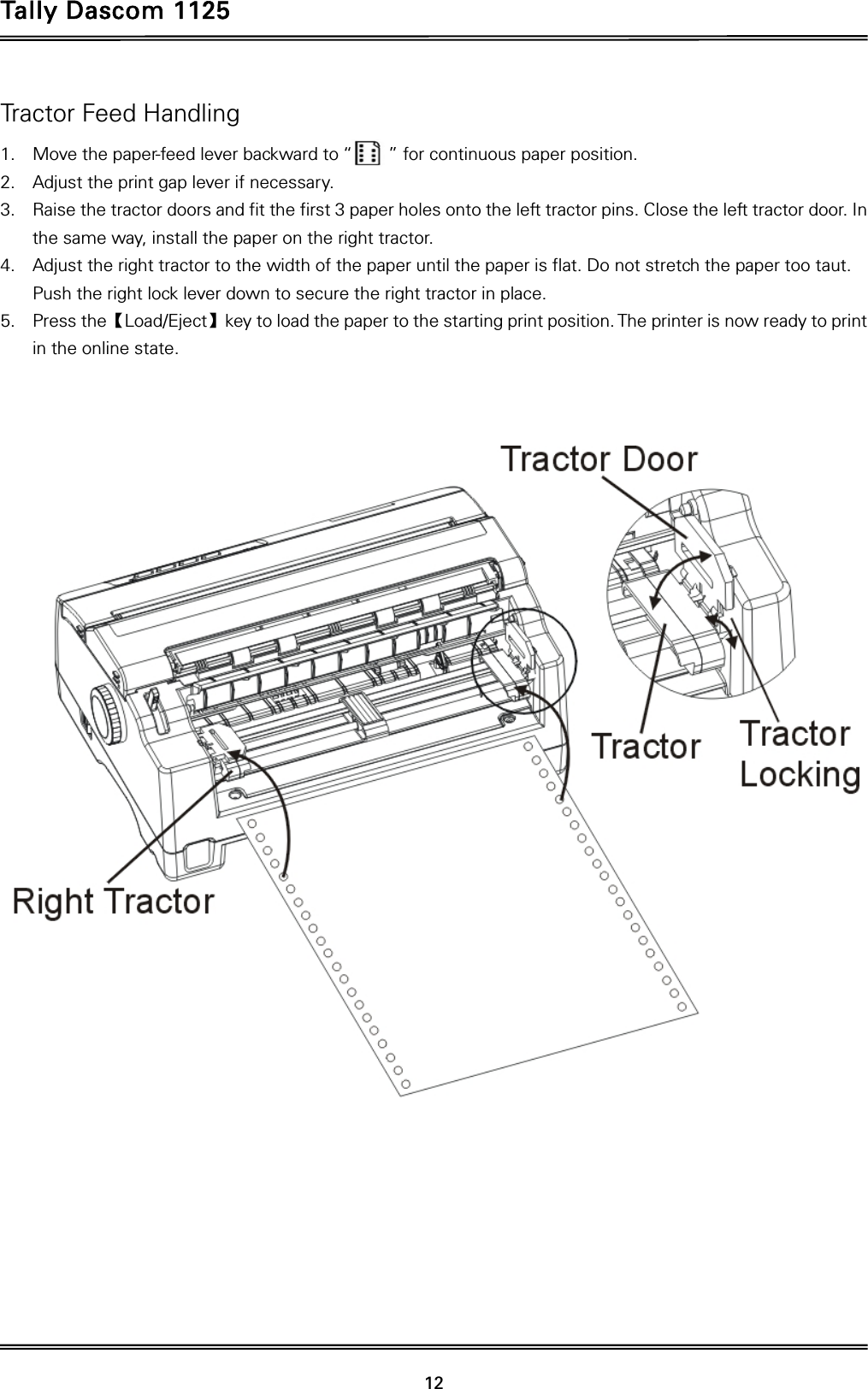 Tally Dascom 1125 12 Tractor Feed Handling 1. Move the paper-feed lever backward to “        ” for continuous paper position. 2. Adjust the print gap lever if necessary.   3. Raise the tractor doors and fit the first 3 paper holes onto the left tractor pins. Close the left tractor door. In the same way, install the paper on the right tractor.   4. Adjust the right tractor to the width of the paper until the paper is flat. Do not stretch the paper too taut. Push the right lock lever down to secure the right tractor in place. 5. Press theǏLoad/Ejectǐkey to load the paper to the starting print position. The printer is now ready to print in the online state.    