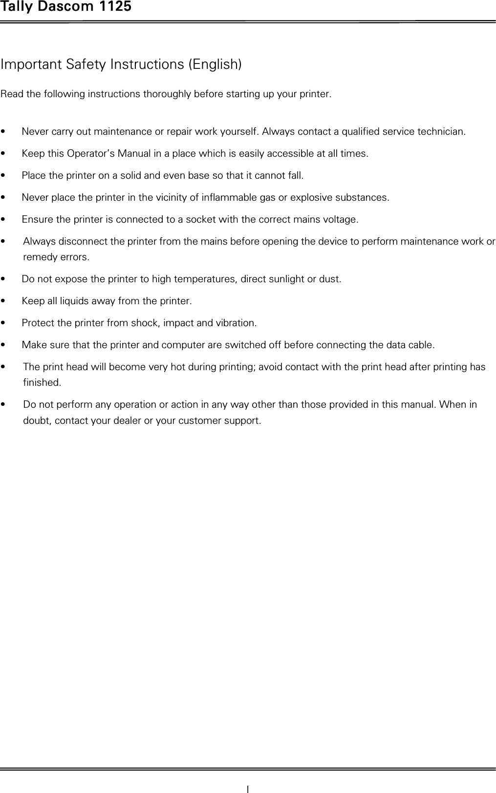 Tally Dascom 1125 I Important Safety Instructions (English) Read the following instructions thoroughly before starting up your printer.    •  Never carry out maintenance or repair work yourself. Always contact a qualified service technician. •  Keep this Operator’s Manual in a place which is easily accessible at all times. •  Place the printer on a solid and even base so that it cannot fall. •  Never place the printer in the vicinity of inflammable gas or explosive substances. •  Ensure the printer is connected to a socket with the correct mains voltage. •  Always disconnect the printer from the mains before opening the device to perform maintenance work or remedy errors. •  Do not expose the printer to high temperatures, direct sunlight or dust. •  Keep all liquids away from the printer. •  Protect the printer from shock, impact and vibration. •  Make sure that the printer and computer are switched off before connecting the data cable. •  The print head will become very hot during printing; avoid contact with the print head after printing has finished. •  Do not perform any operation or action in any way other than those provided in this manual. When in doubt, contact your dealer or your customer support. 