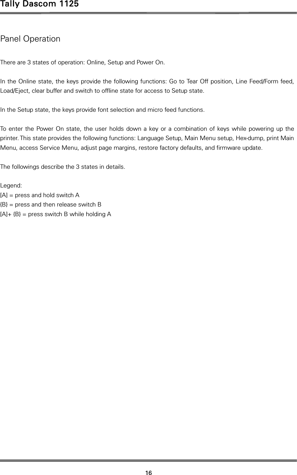 Tally Dascom 1125 16 Panel Operation  There are 3 states of operation: Online, Setup and Power On.  In the Online state, the keys provide the following functions: Go to Tear Off position, Line Feed/Form feed, Load/Eject, clear buffer and switch to offline state for access to Setup state.  In the Setup state, the keys provide font selection and micro feed functions.  To enter the Power On state, the user holds down a key or a combination of keys while powering up the printer. This state provides the following functions: Language Setup, Main Menu setup, Hex-dump, print Main Menu, access Service Menu, adjust page margins, restore factory defaults, and firmware update.  The followings describe the 3 states in details.  Legend: [A] = press and hold switch A {B} = press and then release switch B   [A]+ {B} = press switch B while holding A  