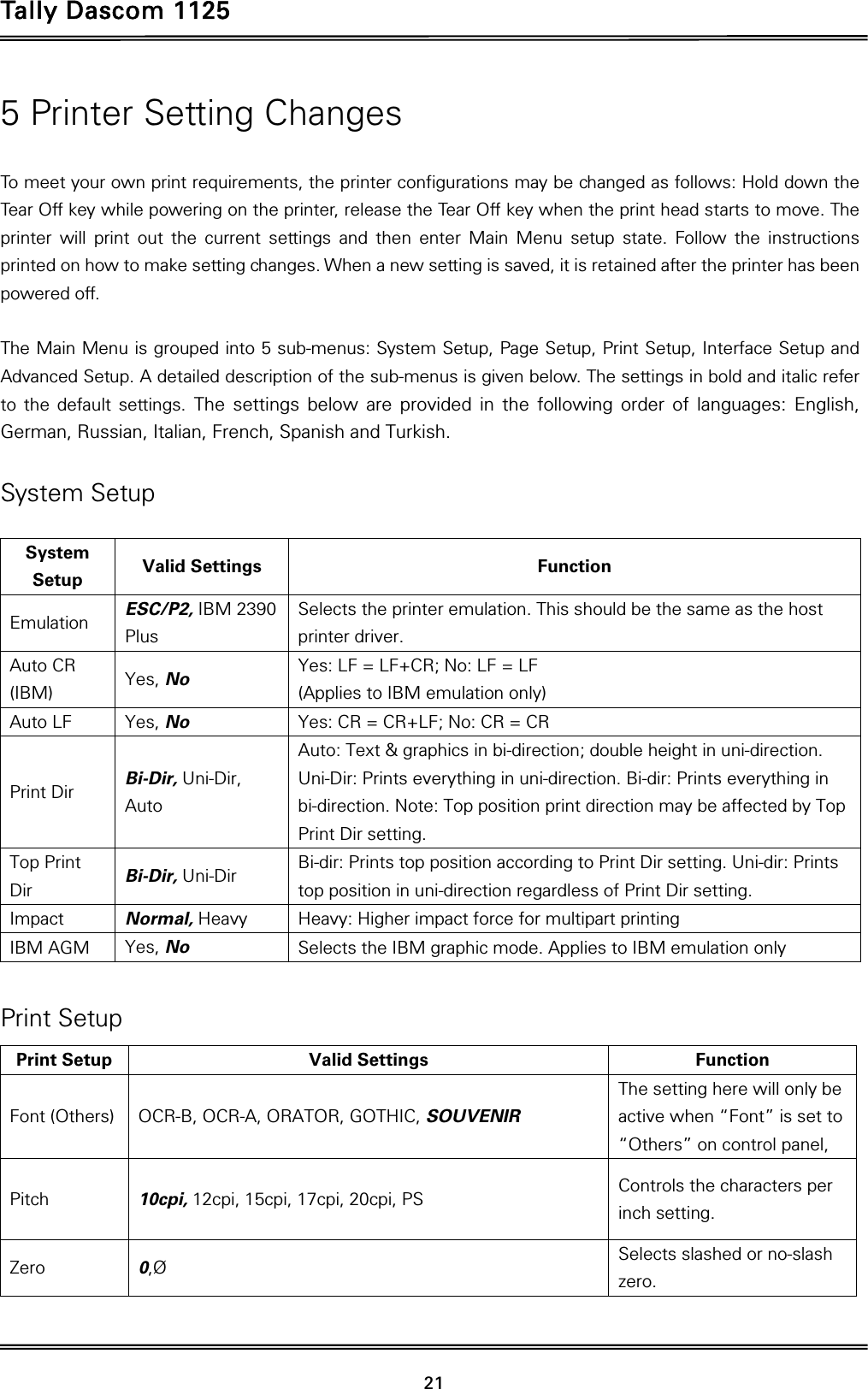 Tally Dascom 1125 21 5 Printer Setting Changes  To meet your own print requirements, the printer configurations may be changed as follows: Hold down the Tear Off key while powering on the printer, release the Tear Off key when the print head starts to move. The printer will print out the current settings and then enter Main Menu setup state. Follow the instructions printed on how to make setting changes. When a new setting is saved, it is retained after the printer has been powered off.    The Main Menu is grouped into 5 sub-menus: System Setup, Page Setup, Print Setup, Interface Setup and Advanced Setup. A detailed description of the sub-menus is given below. The settings in bold and italic refer to the default settings. The settings below are provided in the following order of languages: English, German, Russian, Italian, French, Spanish and Turkish.  System Setup  System Setup  Valid Settings  Function Emulation  ESC/P2, IBM 2390 Plus Selects the printer emulation. This should be the same as the host printer driver. Auto CR (IBM)  Yes, No Yes: LF = LF+CR; No: LF = LF     (Applies to IBM emulation only) Auto LF  Yes, No Yes: CR = CR+LF; No: CR = CR Print Dir  Bi-Dir, Uni-Dir, Auto Auto: Text &amp; graphics in bi-direction; double height in uni-direction. Uni-Dir: Prints everything in uni-direction. Bi-dir: Prints everything in bi-direction. Note: Top position print direction may be affected by Top Print Dir setting. Top Print Dir  Bi-Dir, Uni-Dir Bi-dir: Prints top position according to Print Dir setting. Uni-dir: Prints top position in uni-direction regardless of Print Dir setting. Impact  Normal, Heavy Heavy: Higher impact force for multipart printing IBM AGM  Yes, No Selects the IBM graphic mode. Applies to IBM emulation only  Print Setup Print Setup  Valid Settings  Function Font (Others)  OCR-B, OCR-A, ORATOR, GOTHIC, SOUVENIR The setting here will only be active when “Font” is set to “Others” on control panel,   Pitch  10cpi, 12cpi, 15cpi, 17cpi, 20cpi, PS Controls the characters per inch setting. Zero  0,Ø Selects slashed or no-slash zero. 
