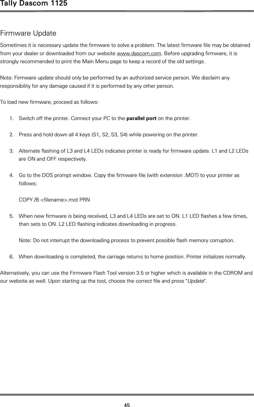 Tally Dascom 1125 45 Firmware Update Sometimes it is necessary update the firmware to solve a problem. The latest firmware file may be obtained from your dealer or downloaded from our website www.dascom.com. Before upgrading firmware, it is strongly recommended to print the Main Menu page to keep a record of the old settings.    Note: Firmware update should only be performed by an authorized service person. We disclaim any responsibility for any damage caused if it is performed by any other person.      To load new firmware, proceed as follows:  1. Switch off the printer. Connect your PC to the parallel port on the printer.  2. Press and hold down all 4 keys (S1, S2, S3, S4) while powering on the printer.  3. Alternate flashing of L3 and L4 LEDs indicates printer is ready for firmware update. L1 and L2 LEDs are ON and OFF respectively.  4. Go to the DOS prompt window. Copy the firmware file (with extension .MOT) to your printer as follows:  COPY /B &lt;filename&gt;.mot PRN  5. When new firmware is being received, L3 and L4 LEDs are set to ON. L1 LED flashes a few times, then sets to ON. L2 LED flashing indicates downloading in progress.  Note: Do not interrupt the downloading process to prevent possible flash memory corruption.  6. When downloading is completed, the carriage returns to home position. Printer initializes normally.  Alternatively, you can use the Firmware Flash Tool version 3.5 or higher which is available in the CDROM and our website as well. Upon starting up the tool, choose the correct file and press &quot;Update&quot;.