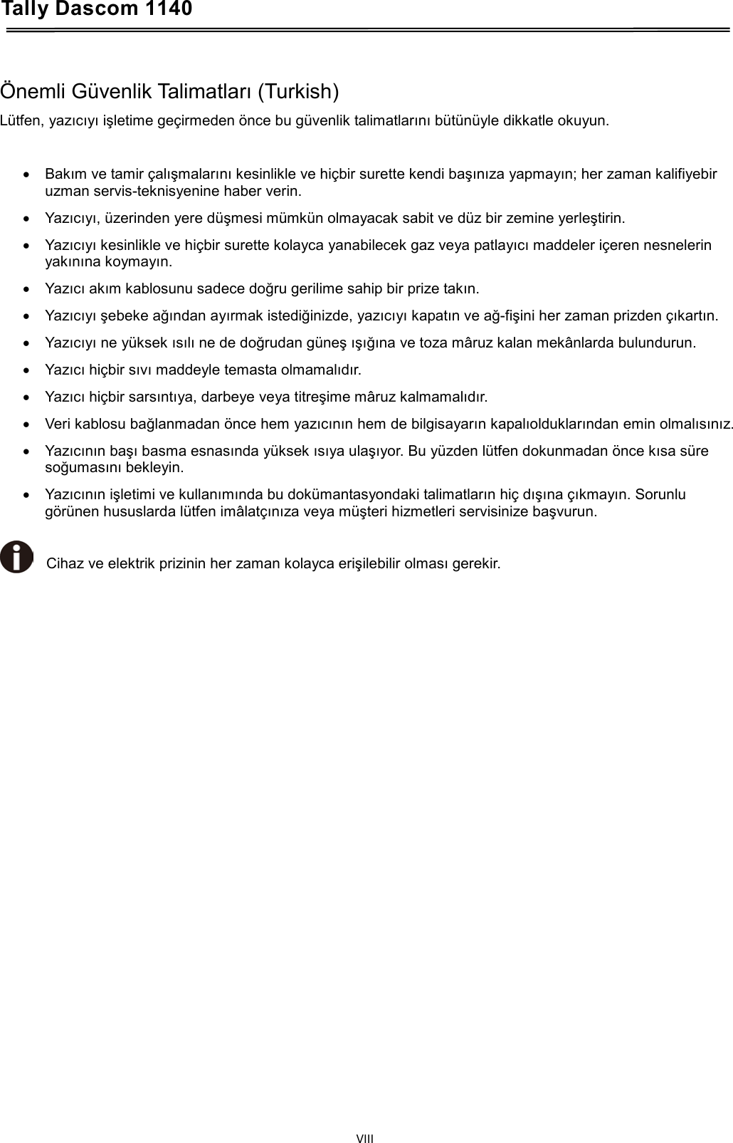 Tally Dascom 1140    Önemli Güvenlik Talimatları (Turkish) Lütfen, yazıcıyı işletime geçirmeden önce bu güvenlik talimatlarını bütünüyle dikkatle okuyun.  • Bakım ve tamir çalışmalarını kesinlikle ve hiçbir surette kendi başınıza yapmayın; her zaman kalifiyebir uzman servis-teknisyenine haber verin. • Yazıcıyı, üzerinden yere düşmesi mümkün olmayacak sabit ve düz bir zemine yerleştirin. • Yazıcıyı kesinlikle ve hiçbir surette kolayca yanabilecek gaz veya patlayıcı maddeler içeren nesnelerin yakınına koymayın. • Yazıcı akım kablosunu sadece doğru gerilime sahip bir prize takın. • Yazıcıyı şebeke ağından ayırmak istediğinizde, yazıcıyı kapatın ve ağ-fişini her zaman prizden çıkartın. • Yazıcıyı ne yüksek ısılı ne de doğrudan güneş ışığına ve toza mâruz kalan mekânlarda bulundurun. • Yazıcı hiçbir sıvı maddeyle temasta olmamalıdır. • Yazıcı hiçbir sarsıntıya, darbeye veya titreşime mâruz kalmamalıdır. • Veri kablosu bağlanmadan önce hem yazıcının hem de bilgisayarın kapalıolduklarından emin olmalısınız. • Yazıcının başı basma esnasında yüksek ısıya ulaşıyor. Bu yüzden lütfen dokunmadan önce kısa süre soğumasını bekleyin. • Yazıcının işletimi ve kullanımında bu dokümantasyondaki talimatların hiç dışına çıkmayın. Sorunlu görünen hususlarda lütfen imâlatçınıza veya müşteri hizmetleri servisinize başvurun.  Cihaz ve elektrik prizinin her zaman kolayca erişilebilir olması gerekir.     VIII  