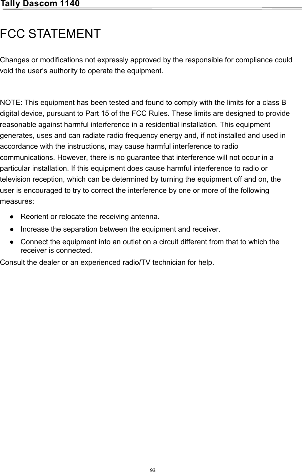      Tally Dascom 1140 FCC STATEMENT Changes or modifications not expressly approved by the responsible for compliance could void the user’s authority to operate the equipment.  NOTE: This equipment has been tested and found to comply with the limits for a class B digital device, pursuant to Part 15 of the FCC Rules. These limits are designed to provide reasonable against harmful interference in a residential installation. This equipment generates, uses and can radiate radio frequency energy and, if not installed and used in accordance with the instructions, may cause harmful interference to radio communications. However, there is no guarantee that interference will not occur in a particular installation. If this equipment does cause harmful interference to radio or television reception, which can be determined by turning the equipment off and on, the user is encouraged to try to correct the interference by one or more of the following measures: ● Reorient or relocate the receiving antenna. ● Increase the separation between the equipment and receiver. ● Connect the equipment into an outlet on a circuit different from that to which the receiver is connected. Consult the dealer or an experienced radio/TV technician for help.                93  