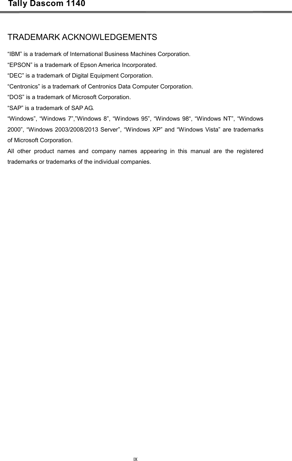 Tally Dascom 1140    TRADEMARK ACKNOWLEDGEMENTS  “IBM” is a trademark of International Business Machines Corporation. “EPSON” is a trademark of Epson America Incorporated. “DEC” is a trademark of Digital Equipment Corporation. “Centronics” is a trademark of Centronics Data Computer Corporation. “DOS” is a trademark of Microsoft Corporation. “SAP” is a trademark of SAP AG. “Windows”, “Windows 7”,”Windows 8”, “Windows 95”, “Windows 98“, “Windows NT”, “Windows 2000”, “Windows 2003/2008/2013 Server”, “Windows XP” and “Windows Vista” are trademarks of Microsoft Corporation. All other product names and company names appearing in this manual are the registered trademarks or trademarks of the individual companies.    IX  