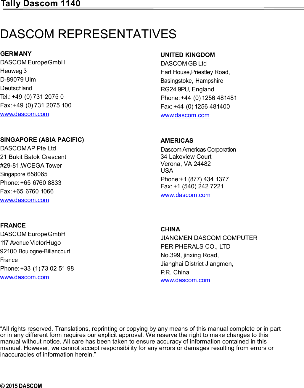      Tally Dascom 1140 DASCOM REPRESENTATIVES GERMANY DASCOM Europe GmbH Heuweg 3 D-89079 Ulm Deutschland Tel.: +49 (0) 731 2075 0 Fax: +49 (0) 731 2075 100 www.dascom.com   SINGAPORE (ASIA PACIFIC) DASCOM AP Pte Ltd 21 Bukit Batok Crescent #29-81,WCEGA Tower Singapore 658065 Phone: +65 6760 8833 Fax: +65 6760 1066 www.dascom.com   FRANCE DASCOM Europe GmbH 117 Avenue Victor Hugo 92100 Boulogne-Billancourt France Phone: +33 (1) 73 02 51 98 www.dascom.com   UNITED KINGDOM DASCOM GB Ltd  Hart House,Priestley Road,  Basingstoke, Hampshire  RG24 9PU, England Phone: +44 (0) 1256 481481 Fax: +44 (0) 1256 481400 www.dascom.com   AMERICAS Dascom Americas Corporation  34 Lakeview Court Verona, VA 24482 USA Phone:+1 (877) 434 1377 Fax: +1 (540) 242 7221 www.dascom.com    CHINA JIANGMEN DASCOM COMPUTER PERIPHERALS CO., LTD No.399, jinxing Road, Jianghai District Jiangmen, P.R. China www.dascom.com        “All rights reserved. Translations, reprinting or copying by any means of this manual complete or in part or in any different form requires our explicit approval. We reserve the right to make changes to this manual without notice. All care has been taken to ensure accuracy of information contained in this manual. However, we cannot accept responsibility for any errors or damages resulting from errors or inaccuracies of information herein.”    © 2015 DASCOM   