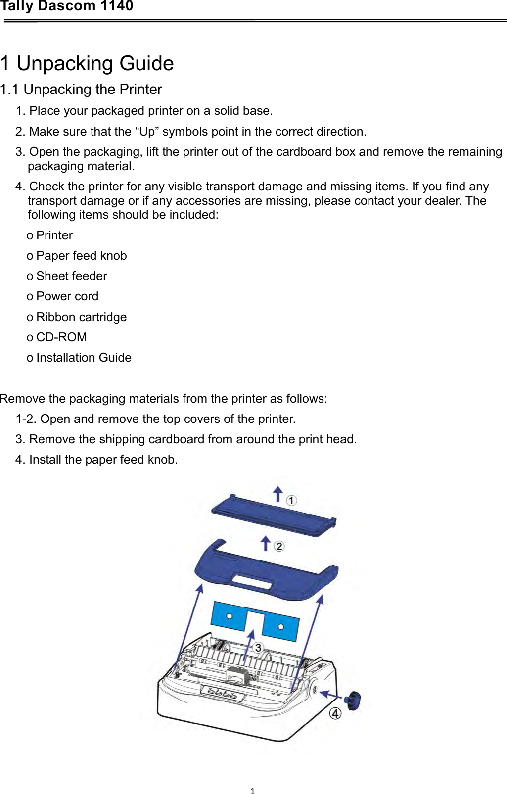 Tally Dascom 1140    1 Unpacking Guide 1.1 Unpacking the Printer 1. Place your packaged printer on a solid base. 2. Make sure that the “Up” symbols point in the correct direction. 3. Open the packaging, lift the printer out of the cardboard box and remove the remaining packaging material. 4. Check the printer for any visible transport damage and missing items. If you find any transport damage or if any accessories are missing, please contact your dealer. The following items should be included: o Printer o Paper feed knob o Sheet feeder o Power cord o Ribbon cartridge o CD-ROM o Installation Guide  Remove the packaging materials from the printer as follows: 1-2. Open and remove the top covers of the printer. 3. Remove the shipping cardboard from around the print head. 4. Install the paper feed knob.  1  