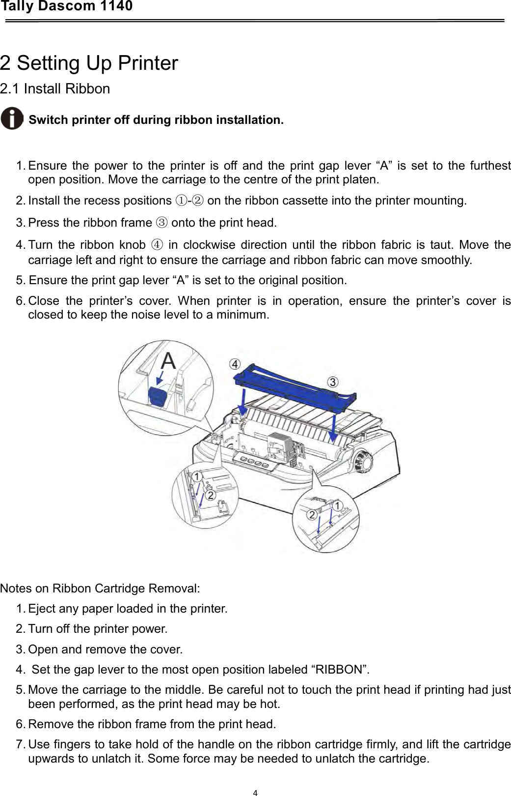 Tally Dascom 1140    2 Setting Up Printer 2.1 Install Ribbon  Switch printer off during ribbon installation.   1. Ensure the power to the printer is off and the print gap lever “A” is set to the furthest open position. Move the carriage to the centre of the print platen. 2. Install the recess positions ①-② on the ribbon cassette into the printer mounting. 3. Press the ribbon frame ③ onto the print head. 4. Turn the ribbon knob ④ in clockwise direction until the ribbon fabric is taut. Move the carriage left and right to ensure the carriage and ribbon fabric can move smoothly. 5. Ensure the print gap lever “A” is set to the original position. 6. Close the printer’s cover. When printer is in operation, ensure the printer’s cover is closed to keep the noise level to a minimum.     Notes on Ribbon Cartridge Removal: 1. Eject any paper loaded in the printer. 2. Turn off the printer power. 3. Open and remove the cover. 4.  Set the gap lever to the most open position labeled “RIBBON”. 5. Move the carriage to the middle. Be careful not to touch the print head if printing had just been performed, as the print head may be hot. 6. Remove the ribbon frame from the print head. 7. Use fingers to take hold of the handle on the ribbon cartridge firmly, and lift the cartridge upwards to unlatch it. Some force may be needed to unlatch the cartridge. 4  