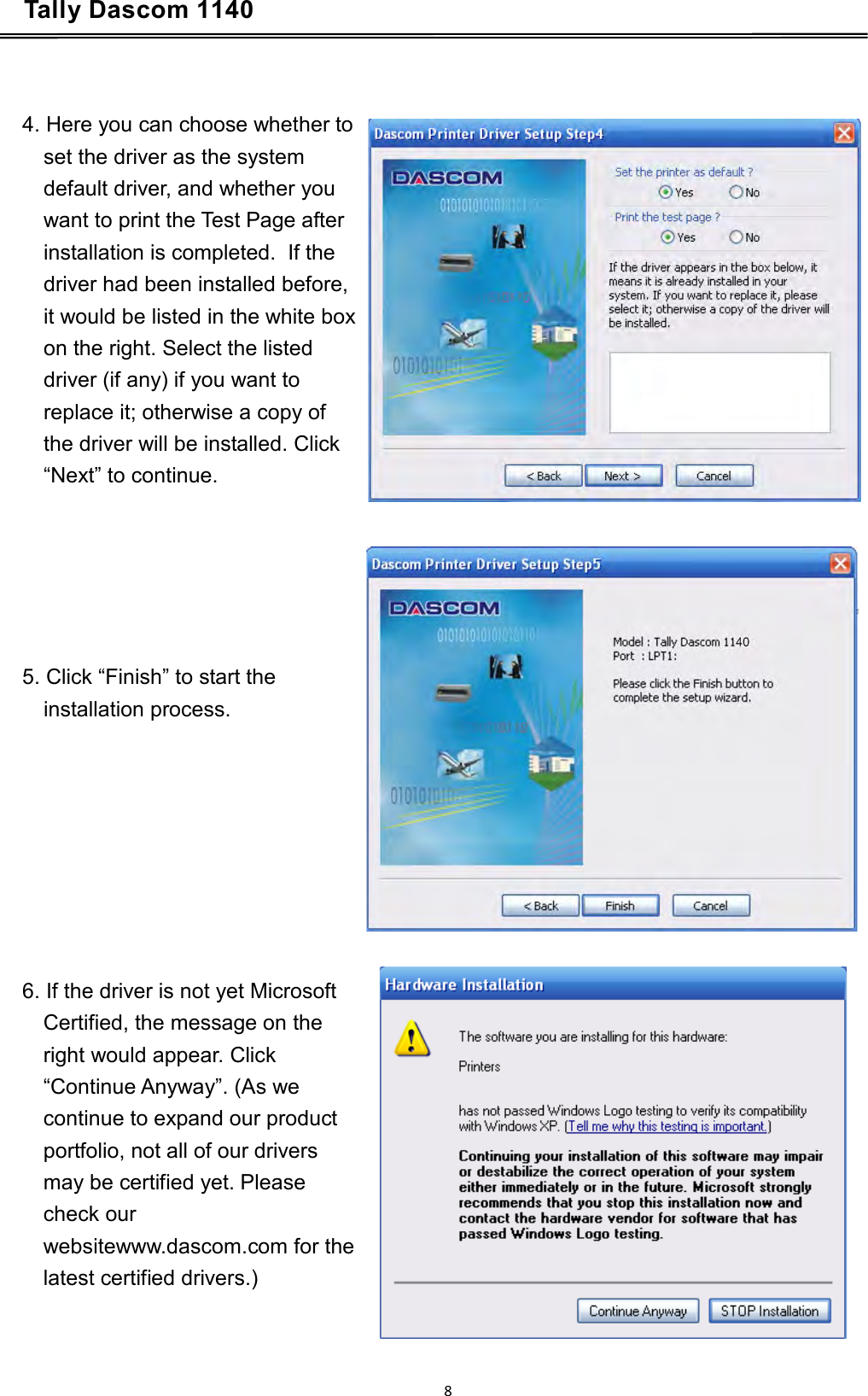 Tally Dascom 1140           4. Here you can choose whether to set the driver as the system default driver, and whether you want to print the Test Page after installation is completed.  If the driver had been installed before, it would be listed in the white box on the right. Select the listed driver (if any) if you want to replace it; otherwise a copy of the driver will be installed. Click “Next” to continue.           5. Click “Finish” to start the installation process.               6. If the driver is not yet Microsoft Certified, the message on the right would appear. Click “Continue Anyway”. (As we continue to expand our product portfolio, not all of our drivers may be certified yet. Please check our websitewww.dascom.com for the  latest certified drivers.) 8  