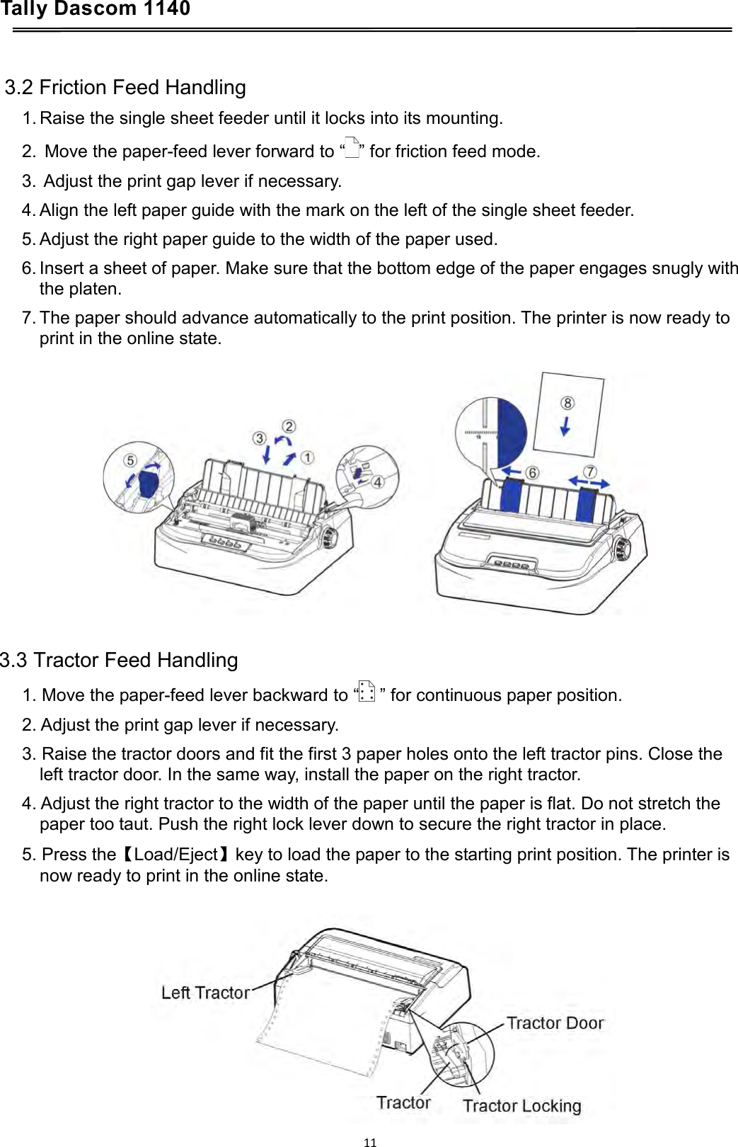 Tally Dascom 1140     3.2 Friction Feed Handling 1. Raise the single sheet feeder until it locks into its mounting. 2.  Move the paper-feed lever forward to “ ” for friction feed mode. 3.  Adjust the print gap lever if necessary. 4. Align the left paper guide with the mark on the left of the single sheet feeder. 5. Adjust the right paper guide to the width of the paper used. 6. Insert a sheet of paper. Make sure that the bottom edge of the paper engages snugly with the platen. 7. The paper should advance automatically to the print position. The printer is now ready to print in the online state.     3.3 Tractor Feed Handling 1. Move the paper-feed lever backward to “  ” for continuous paper position. 2. Adjust the print gap lever if necessary. 3. Raise the tractor doors and fit the first 3 paper holes onto the left tractor pins. Close the left tractor door. In the same way, install the paper on the right tractor. 4. Adjust the right tractor to the width of the paper until the paper is flat. Do not stretch the paper too taut. Push the right lock lever down to secure the right tractor in place. 5. Press the【Load/Eject】key to load the paper to the starting print position. The printer is now ready to print in the online state.   11  