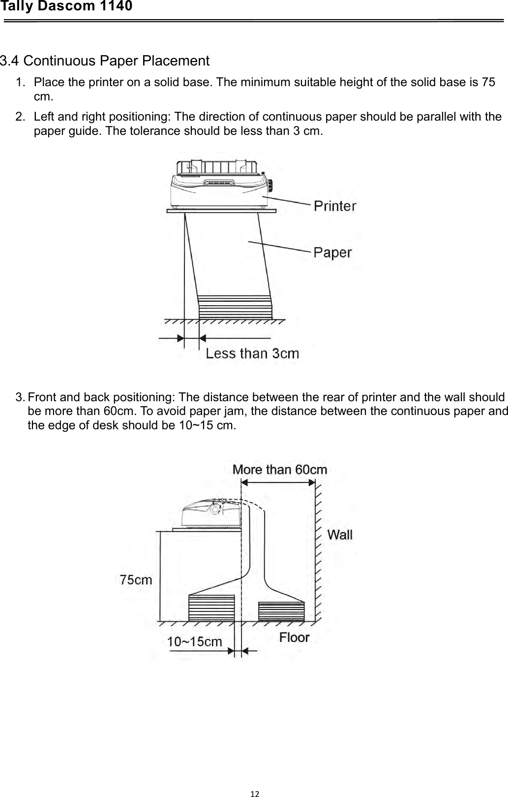 Tally Dascom 1140    3.4 Continuous Paper Placement 1. Place the printer on a solid base. The minimum suitable height of the solid base is 75 cm. 2. Left and right positioning: The direction of continuous paper should be parallel with the paper guide. The tolerance should be less than 3 cm.      3. Front and back positioning: The distance between the rear of printer and the wall should be more than 60cm. To avoid paper jam, the distance between the continuous paper and the edge of desk should be 10~15 cm.    12  
