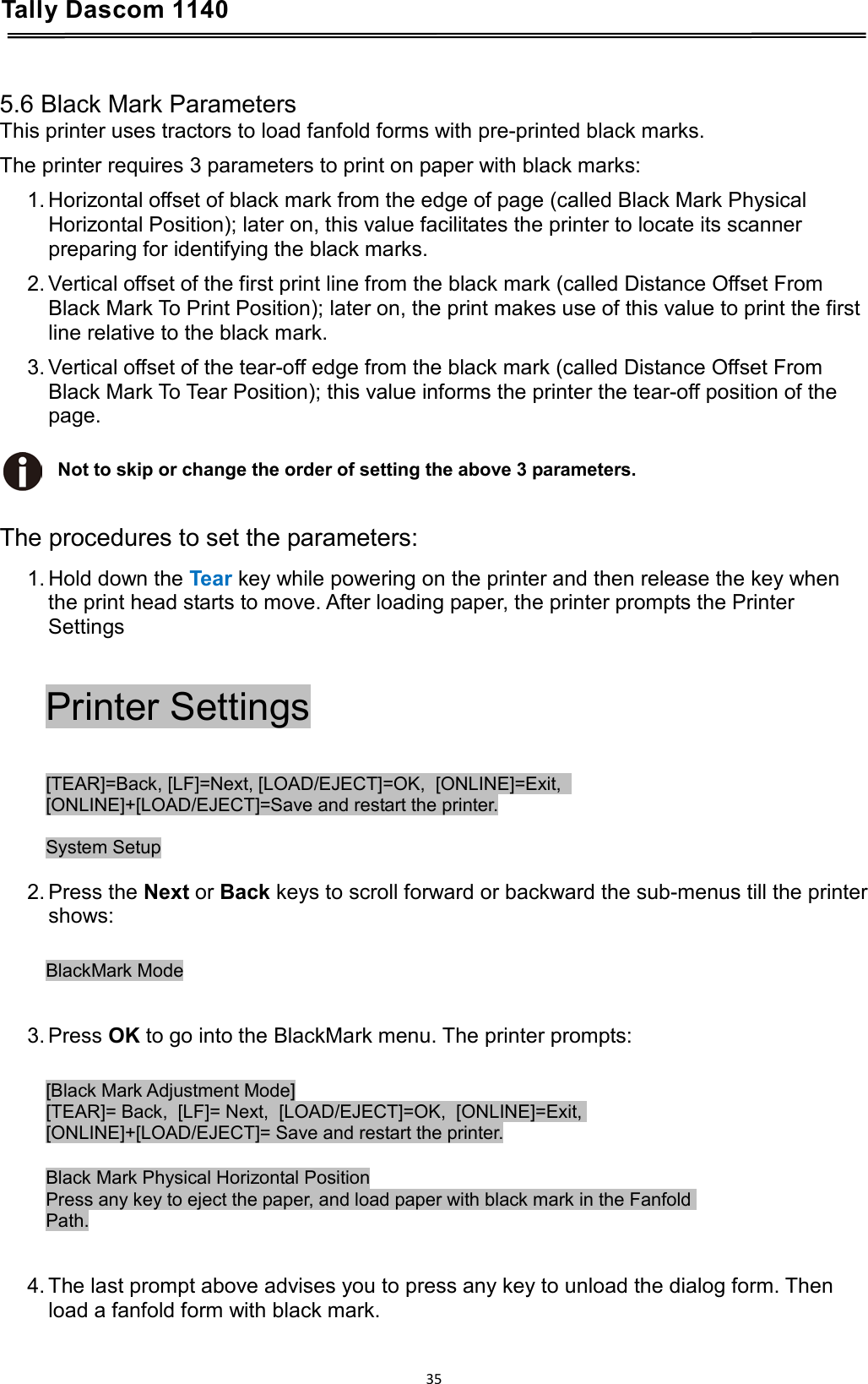 Tally Dascom 1140    5.6 Black Mark Parameters This printer uses tractors to load fanfold forms with pre-printed black marks. The printer requires 3 parameters to print on paper with black marks: 1. Horizontal offset of black mark from the edge of page (called Black Mark Physical Horizontal Position); later on, this value facilitates the printer to locate its scanner preparing for identifying the black marks.  2. Vertical offset of the first print line from the black mark (called Distance Offset From Black Mark To Print Position); later on, the print makes use of this value to print the first line relative to the black mark. 3. Vertical offset of the tear-off edge from the black mark (called Distance Offset From Black Mark To Tear Position); this value informs the printer the tear-off position of the page.  Not to skip or change the order of setting the above 3 parameters.   The procedures to set the parameters: 1. Hold down the Tear key while powering on the printer and then release the key when the print head starts to move. After loading paper, the printer prompts the Printer Settings  Printer Settings  [TEAR]=Back, [LF]=Next, [LOAD/EJECT]=OK,  [ONLINE]=Exit,   [ONLINE]+[LOAD/EJECT]=Save and restart the printer.  System Setup  2. Press the Next or Back keys to scroll forward or backward the sub-menus till the printer shows:  BlackMark Mode   3. Press OK to go into the BlackMark menu. The printer prompts:  [Black Mark Adjustment Mode] [TEAR]= Back,  [LF]= Next,  [LOAD/EJECT]=OK,  [ONLINE]=Exit,  [ONLINE]+[LOAD/EJECT]= Save and restart the printer.  Black Mark Physical Horizontal Position Press any key to eject the paper, and load paper with black mark in the Fanfold  Path.   4. The last prompt above advises you to press any key to unload the dialog form. Then load a fanfold form with black mark.   35  