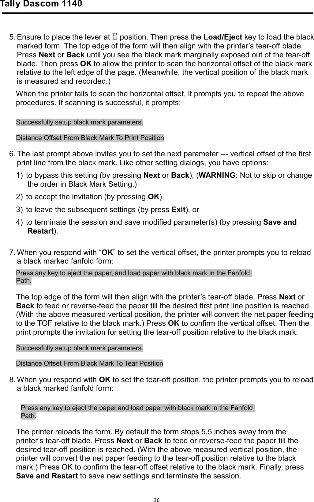 Tally Dascom 1140    5. Ensure to place the lever at   position. Then press the Load/Eject key to load the black marked form. The top edge of the form will then align with the printer’s tear-off blade. Press Next or Back until you see the black mark marginally exposed out of the tear-off blade. Then press OK to allow the printer to scan the horizontal offset of the black mark relative to the left edge of the page. (Meanwhile, the vertical position of the black mark is measured and recorded.) When the printer fails to scan the horizontal offset, it prompts you to repeat the above procedures. If scanning is successful, it prompts:  Successfully setup black mark parameters.  Distance Offset From Black Mark To Print Position  6. The last prompt above invites you to set the next parameter --- vertical offset of the first print line from the black mark. Like other setting dialogs, you have options: 1) to bypass this setting (by pressing Next or Back), (WARNING: Not to skip or change the order in Black Mark Setting.) 2) to accept the invitation (by pressing OK), 3) to leave the subsequent settings (by press Exit), or 4) to terminate the session and save modified parameter(s) (by pressing Save and Restart).  7. When you respond with “OK” to set the vertical offset, the printer prompts you to reload a black marked fanfold form: Press any key to eject the paper, and load paper with black mark in the Fanfold  Path.  The top edge of the form will then align with the printer’s tear-off blade. Press Next or Back to feed or reverse-feed the paper till the desired first print line position is reached. (With the above measured vertical position, the printer will convert the net paper feeding to the TOF relative to the black mark.) Press OK to confirm the vertical offset. Then the print prompts the invitation for setting the tear-off position relative to the black mark:  Successfully setup black mark parameters.  Distance Offset From Black Mark To Tear Position  8. When you respond with OK to set the tear-off position, the printer prompts you to reload a black marked fanfold form:  Press any key to eject the paper,and load paper with black mark in the Fanfold  Path.  The printer reloads the form. By default the form stops 5.5 inches away from the printer’s tear-off blade. Press Next or Back to feed or reverse-feed the paper till the desired tear-off position is reached. (With the above measured vertical position, the printer will convert the net paper feeding to the tear-off position relative to the black mark.) Press OK to confirm the tear-off offset relative to the black mark. Finally, press Save and Restart to save new settings and terminate the session.  36  