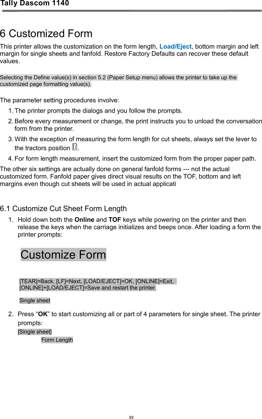 Tally Dascom 1140    6 Customized Form This printer allows the customization on the form length, Load/Eject, bottom margin and left margin for single sheets and fanfold. Restore Factory Defaults can recover these default values.  Selecting the Define value(s) in section 5.2 (Paper Setup menu) allows the printer to take up the customized page formatting value(s).  The parameter setting procedures involve: 1. The printer prompts the dialogs and you follow the prompts. 2. Before every measurement or change, the print instructs you to unload the conversation form from the printer.  3. With the exception of measuring the form length for cut sheets, always set the lever to the tractors position .  4. For form length measurement, insert the customized form from the proper paper path. The other six settings are actually done on general fanfold forms --- not the actual customized form. Fanfold paper gives direct visual results on the TOF, bottom and left margins even though cut sheets will be used in actual applicati   6.1 Customize Cut Sheet Form Length 1. Hold down both the Online and TOF keys while powering on the printer and then release the keys when the carriage initializes and beeps once. After loading a form the printer prompts:  Customize Form  [TEAR]=Back, [LF]=Next, [LOAD/EJECT]=OK, [ONLINE]=Exit,   [ONLINE]+[LOAD/EJECT]=Save and restart the printer.  Single sheet  2.  Press “OK” to start customizing all or part of 4 parameters for single sheet. The printer prompts: [Single sheet]          Form Length        39  