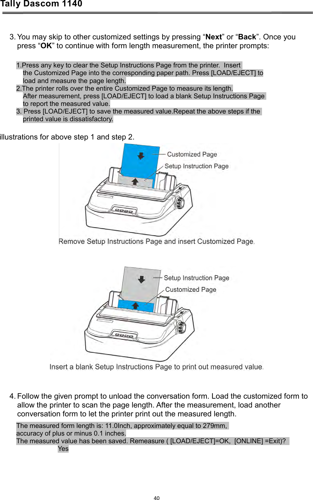 Tally Dascom 1140    3. You may skip to other customized settings by pressing “Next” or “Back”. Once you press “OK” to continue with form length measurement, the printer prompts:   1.Press any key to clear the Setup Instructions Page from the printer.  Insert  the Customized Page into the corresponding paper path. Press [LOAD/EJECT] to load and measure the page length. 2.The printer rolls over the entire Customized Page to measure its length. After measurement, press [LOAD/EJECT] to load a blank Setup Instructions Page  to report the measured value. 3. Press [LOAD/EJECT] to save the measured value.Repeat the above steps if the  printed value is dissatisfactory.  illustrations for above step 1 and step 2.        4. Follow the given prompt to unload the conversation form. Load the customized form to allow the printer to scan the page length. After the measurement, load another conversation form to let the printer print out the measured length. The measured form length is: 11.0Inch, approximately equal to 279mm,  accuracy of plus or minus 0.1 inches. The measured value has been saved. Remeasure ( [LOAD/EJECT]=OK,  [ONLINE] =Exit)?   Yes     40  