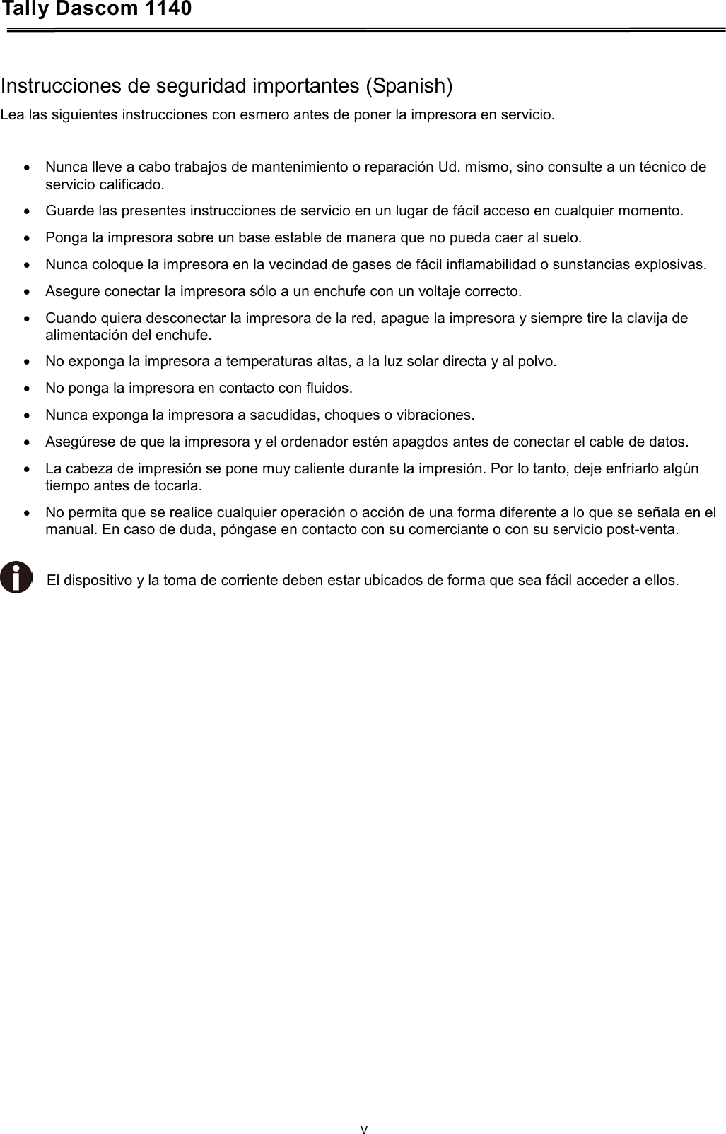 Tally Dascom 1140    Instrucciones de seguridad importantes (Spanish) Lea las siguientes instrucciones con esmero antes de poner la impresora en servicio.   • Nunca lleve a cabo trabajos de mantenimiento o reparación Ud. mismo, sino consulte a un técnico de servicio calificado. • Guarde las presentes instrucciones de servicio en un lugar de fácil acceso en cualquier momento. • Ponga la impresora sobre un base estable de manera que no pueda caer al suelo. • Nunca coloque la impresora en la vecindad de gases de fácil inflamabilidad o sunstancias explosivas. • Asegure conectar la impresora sólo a un enchufe con un voltaje correcto. • Cuando quiera desconectar la impresora de la red, apague la impresora y siempre tire la clavija de alimentación del enchufe. • No exponga la impresora a temperaturas altas, a la luz solar directa y al polvo. • No ponga la impresora en contacto con fluidos. • Nunca exponga la impresora a sacudidas, choques o vibraciones. • Asegúrese de que la impresora y el ordenador estén apagdos antes de conectar el cable de datos. • La cabeza de impresión se pone muy caliente durante la impresión. Por lo tanto, deje enfriarlo algún tiempo antes de tocarla. • No permita que se realice cualquier operación o acción de una forma diferente a lo que se señala en el manual. En caso de duda, póngase en contacto con su comerciante o con su servicio post-venta.  El dispositivo y la toma de corriente deben estar ubicados de forma que sea fácil acceder a ellos.    V  