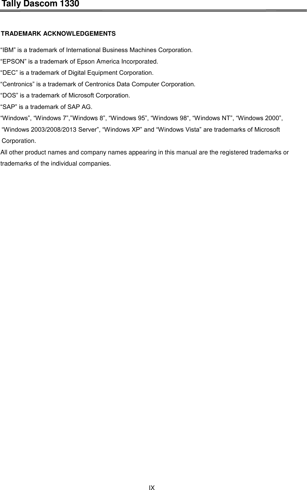 Tally Dascom 1330 IX    TRADEMARK ACKNOWLEDGEMENTS  “IBM” is a trademark of International Business Machines Corporation. “EPSON” is a trademark of Epson America Incorporated. “DEC” is a trademark of Digital Equipment Corporation. “Centronics” is a trademark of Centronics Data Computer Corporation. “DOS” is a trademark of Microsoft Corporation. “SAP” is a trademark of SAP AG. “Windows”, “Windows 7”,”Windows 8”, “Windows 95”, “Windows 98“, “Windows NT”, “Windows 2000”, “Windows 2003/2008/2013 Server”, “Windows XP” and “Windows Vista” are trademarks of Microsoft Corporation. All other product names and company names appearing in this manual are the registered trademarks or trademarks of the individual companies.  