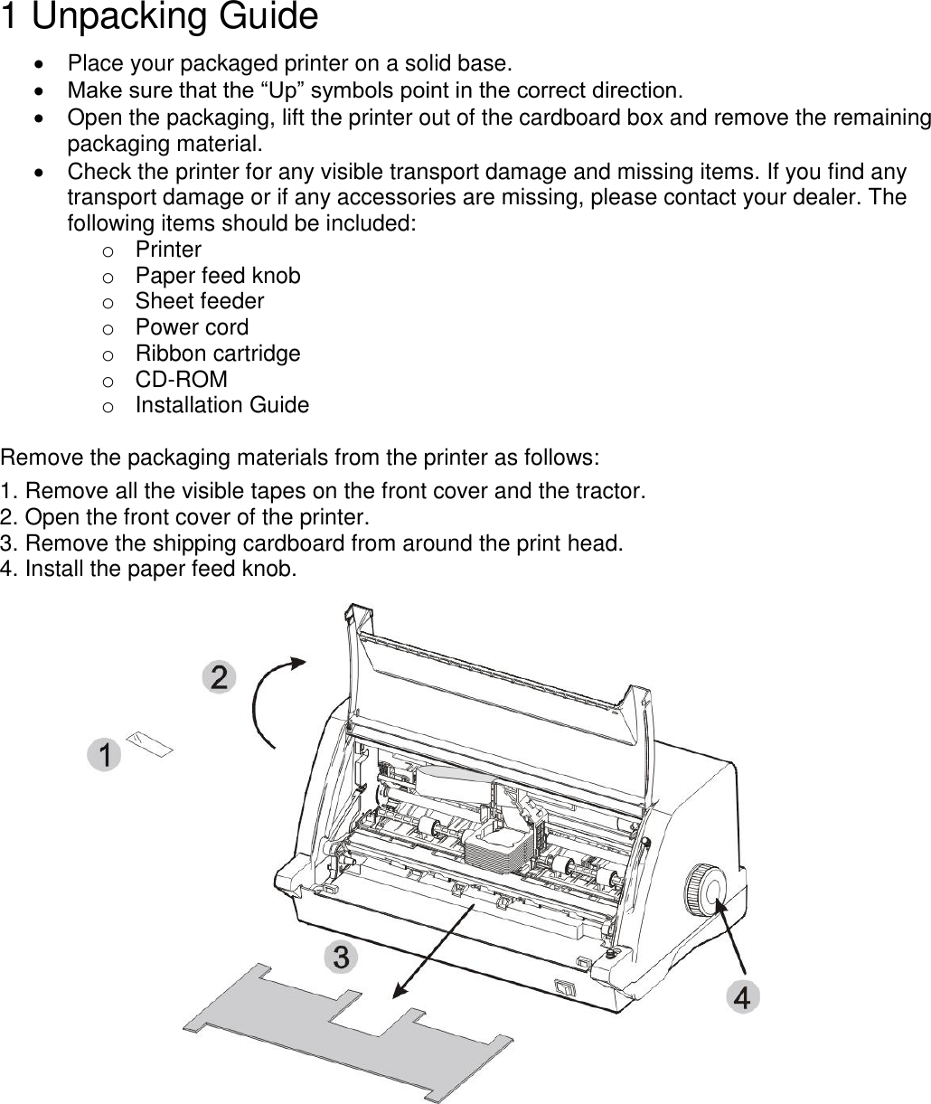    1 Unpacking Guide    Place your packaged printer on a solid base.  Make sure that the “Up” symbols point in the correct direction.   Open the packaging, lift the printer out of the cardboard box and remove the remaining packaging material.   Check the printer for any visible transport damage and missing items. If you find any transport damage or if any accessories are missing, please contact your dealer. The following items should be included: o  Printer o  Paper feed knob o  Sheet feeder o  Power cord o  Ribbon cartridge o CD-ROM o  Installation Guide  Remove the packaging materials from the printer as follows: 1. Remove all the visible tapes on the front cover and the tractor. 2. Open the front cover of the printer. 3. Remove the shipping cardboard from around the print head. 4. Install the paper feed knob.   