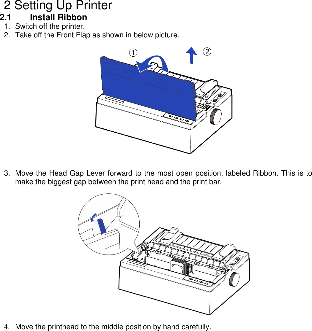    2 Setting Up Printer 2.1    Install Ribbon 1.  Switch off the printer. 2.  Take off the Front Flap as shown in below picture.     3.  Move the Head Gap Lever forward to the most open position, labeled Ribbon. This is to make the biggest gap between the print head and the print bar.    4.  Move the printhead to the middle position by hand carefully. 