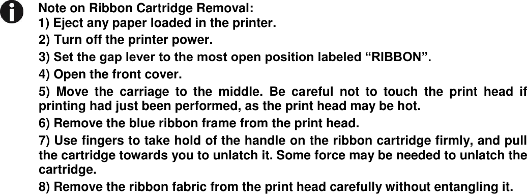     Note on Ribbon Cartridge Removal: 1) Eject any paper loaded in the printer.   2) Turn off the printer power. 3) Set the gap lever to the most open position labeled “RIBBON”. 4) Open the front cover. 5)  Move  the  carriage  to  the  middle.  Be  careful  not  to  touch  the  print  head  if printing had just been performed, as the print head may be hot. 6) Remove the blue ribbon frame from the print head. 7) Use fingers to take hold of the handle on the ribbon cartridge firmly, and pull the cartridge towards you to unlatch it. Some force may be needed to unlatch the cartridge. 8) Remove the ribbon fabric from the print head carefully without entangling it.  