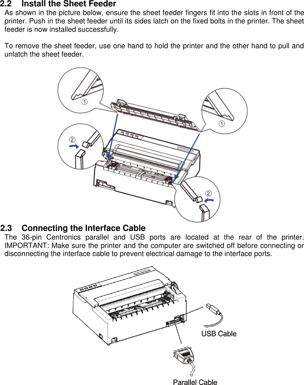     2.2  Install the Sheet Feeder As shown in the picture below, ensure the sheet feeder fingers fit into the slots in front of the printer. Push in the sheet feeder until its sides latch on the fixed bolts in the printer. The sheet feeder is now installed successfully.  To remove the sheet feeder, use one hand to hold the printer and the other hand to pull and unlatch the sheet feeder.   2.3  Connecting the Interface Cable The  36-pin  Centronics  parallel  and  USB  ports  are  located  at  the  rear  of  the  printer. IMPORTANT: Make sure the printer and the computer are switched off before connecting or disconnecting the interface cable to prevent electrical damage to the interface ports.   