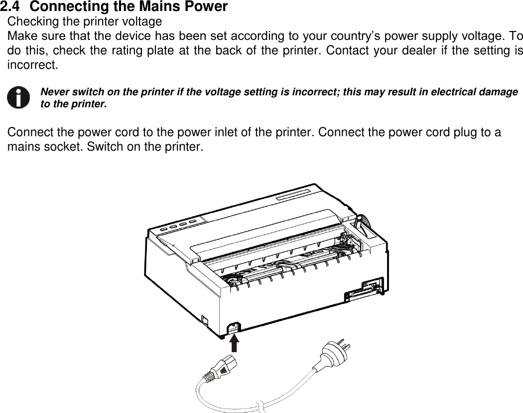     2.4  Connecting the Mains Power Checking the printer voltage Make sure that the device has been set according to your country’s power supply voltage. To do this, check the rating plate at the back of the printer. Contact your dealer if the setting is incorrect.  Never switch on the printer if the voltage setting is incorrect; this may result in electrical damage to the printer.   Connect the power cord to the power inlet of the printer. Connect the power cord plug to a mains socket. Switch on the printer.    