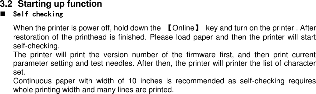     3.2  Starting up function  Self checking  When the printer is power off, hold down the  【Online】  key and turn on the printer . After restoration of the printhead is finished. Please load paper and then the printer will start self-checking. The  printer  will  print  the  version  number  of  the  firmware  first,  and  then  print  current parameter setting and test needles. After then, the printer will printer the list of character set. Continuous  paper  with  width  of  10  inches  is  recommended  as  self-checking  requires whole printing width and many lines are printed. 