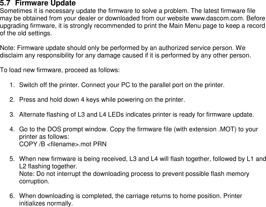     5.7  Firmware Update Sometimes it is necessary update the firmware to solve a problem. The latest firmware file may be obtained from your dealer or downloaded from our website www.dascom.com. Before upgrading firmware, it is strongly recommended to print the Main Menu page to keep a record of the old settings.    Note: Firmware update should only be performed by an authorized service person. We disclaim any responsibility for any damage caused if it is performed by any other person.      To load new firmware, proceed as follows:  1.  Switch off the printer. Connect your PC to the parallel port on the printer.  2.  Press and hold down 4 keys while powering on the printer.  3.  Alternate flashing of L3 and L4 LEDs indicates printer is ready for firmware update.     4.  Go to the DOS prompt window. Copy the firmware file (with extension .MOT) to your printer as follows: COPY /B &lt;filename&gt;.mot PRN  5.  When new firmware is being received, L3 and L4 will flash together, followed by L1 and L2 flashing together. Note: Do not interrupt the downloading process to prevent possible flash memory corruption.  6.  When downloading is completed, the carriage returns to home position. Printer initializes normally.  