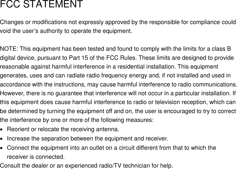     FCC STATEMENT Changes or modifications not expressly approved by the responsible for compliance could void the user’s authority to operate the equipment.  NOTE: This equipment has been tested and found to comply with the limits for a class B digital device, pursuant to Part 15 of the FCC Rules. These limits are designed to provide reasonable against harmful interference in a residential installation. This equipment generates, uses and can radiate radio frequency energy and, if not installed and used in accordance with the instructions, may cause harmful interference to radio communications. However, there is no guarantee that interference will not occur in a particular installation. If this equipment does cause harmful interference to radio or television reception, which can be determined by turning the equipment off and on, the user is encouraged to try to correct the interference by one or more of the following measures:   Reorient or relocate the receiving antenna.   Increase the separation between the equipment and receiver.   Connect the equipment into an outlet on a circuit different from that to which the receiver is connected. Consult the dealer or an experienced radio/TV technician for help. 