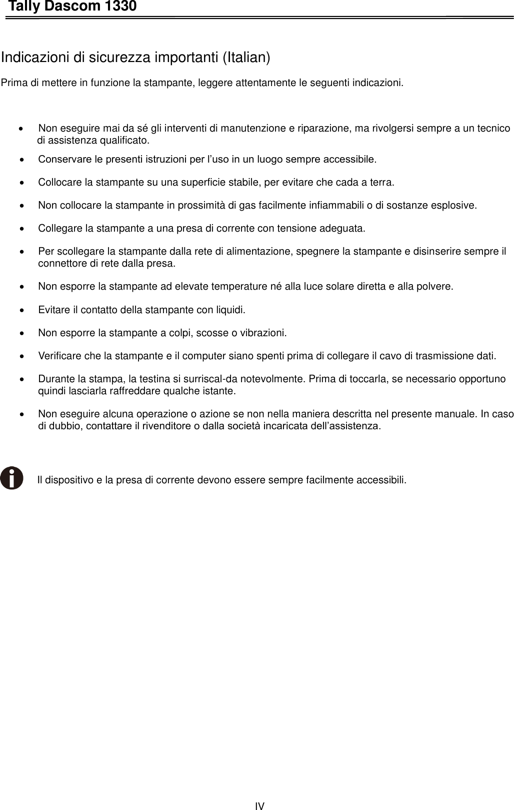 Tally Dascom 1330 IV    Indicazioni di sicurezza importanti (Italian) Prima di mettere in funzione la stampante, leggere attentamente le seguenti indicazioni.        Non eseguire mai da sé gli interventi di manutenzione e riparazione, ma rivolgersi sempre a un tecnico   di assistenza qualificato.  Conservare le presenti istruzioni per l’uso in un luogo sempre accessibile.   Collocare la stampante su una superficie stabile, per evitare che cada a terra.   Non collocare la stampante in prossimità di gas facilmente infiammabili o di sostanze esplosive.   Collegare la stampante a una presa di corrente con tensione adeguata.   Per scollegare la stampante dalla rete di alimentazione, spegnere la stampante e disinserire sempre il connettore di rete dalla presa.   Non esporre la stampante ad elevate temperature né alla luce solare diretta e alla polvere.   Evitare il contatto della stampante con liquidi.   Non esporre la stampante a colpi, scosse o vibrazioni.   Verificare che la stampante e il computer siano spenti prima di collegare il cavo di trasmissione dati.   Durante la stampa, la testina si surriscal-da notevolmente. Prima di toccarla, se necessario opportuno quindi lasciarla raffreddare qualche istante.   Non eseguire alcuna operazione o azione se non nella maniera descritta nel presente manuale. In caso di dubbio, contattare il rivenditore o dalla società incaricata dell’assistenza.   Il dispositivo e la presa di corrente devono essere sempre facilmente accessibili. 