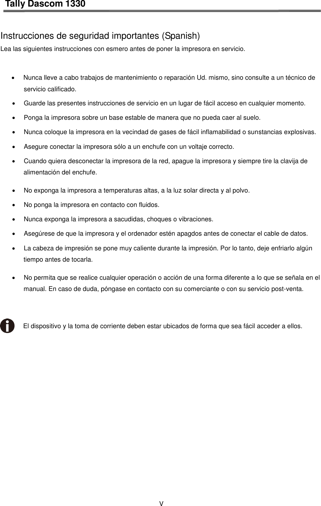 Tally Dascom 1330 V    Instrucciones de seguridad importantes (Spanish) Lea las siguientes instrucciones con esmero antes de poner la impresora en servicio.      Nunca lleve a cabo trabajos de mantenimiento o reparación Ud. mismo, sino consulte a un técnico de   servicio calificado.   Guarde las presentes instrucciones de servicio en un lugar de fácil acceso en cualquier momento.   Ponga la impresora sobre un base estable de manera que no pueda caer al suelo.   Nunca coloque la impresora en la vecindad de gases de fácil inflamabilidad o sunstancias explosivas.   Asegure conectar la impresora sólo a un enchufe con un voltaje correcto.   Cuando quiera desconectar la impresora de la red, apague la impresora y siempre tire la clavija de alimentación del enchufe.   No exponga la impresora a temperaturas altas, a la luz solar directa y al polvo.   No ponga la impresora en contacto con fluidos.   Nunca exponga la impresora a sacudidas, choques o vibraciones.   Asegúrese de que la impresora y el ordenador estén apagdos antes de conectar el cable de datos.   La cabeza de impresión se pone muy caliente durante la impresión. Por lo tanto, deje enfriarlo algún tiempo antes de tocarla.   No permita que se realice cualquier operación o acción de una forma diferente a lo que se señala en el manual. En caso de duda, póngase en contacto con su comerciante o con su servicio post-venta.   El dispositivo y la toma de corriente deben estar ubicados de forma que sea fácil acceder a ellos. 