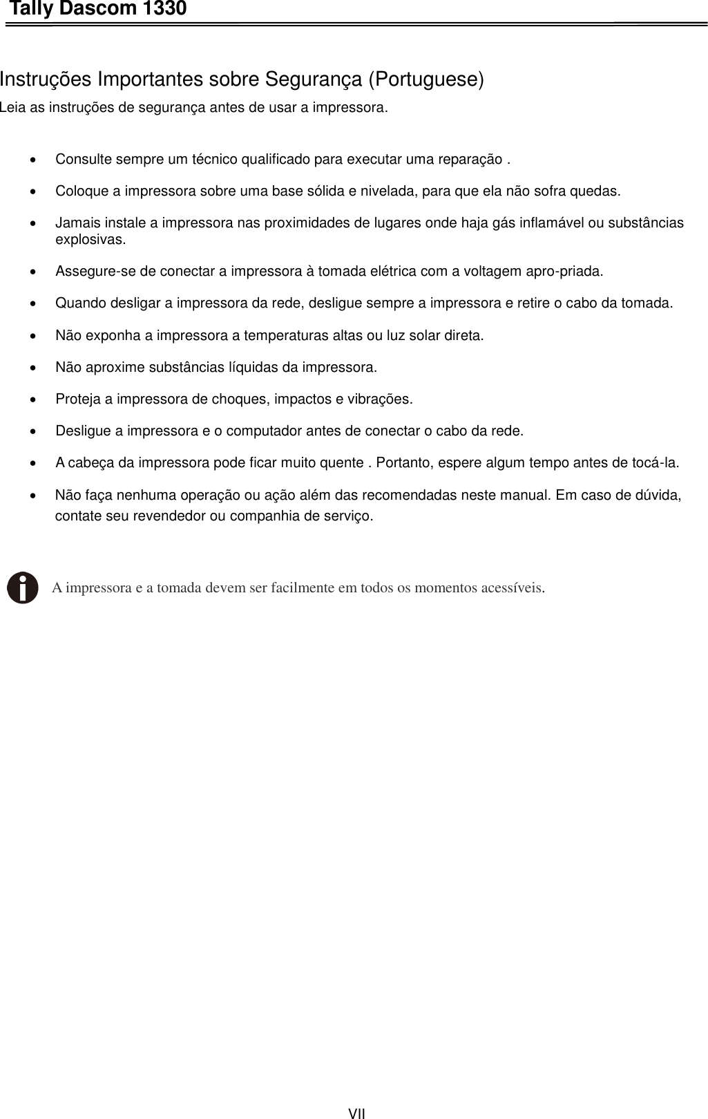 Tally Dascom 1330 VII    Instruções Importantes sobre Segurança (Portuguese) Leia as instruções de segurança antes de usar a impressora.    Consulte sempre um técnico qualificado para executar uma reparação .     Coloque a impressora sobre uma base sólida e nivelada, para que ela não sofra quedas.     Jamais instale a impressora nas proximidades de lugares onde haja gás inflamável ou substâncias explosivas.     Assegure-se de conectar a impressora à tomada elétrica com a voltagem apro-priada.     Quando desligar a impressora da rede, desligue sempre a impressora e retire o cabo da tomada.     Não exponha a impressora a temperaturas altas ou luz solar direta.     Não aproxime substâncias líquidas da impressora.     Proteja a impressora de choques, impactos e vibrações.     Desligue a impressora e o computador antes de conectar o cabo da rede.     A cabeça da impressora pode ficar muito quente . Portanto, espere algum tempo antes de tocá-la.   Não faça nenhuma operação ou ação além das recomendadas neste manual. Em caso de dúvida, contate seu revendedor ou companhia de serviço.  A impressora e a tomada devem ser facilmente em todos os momentos acessíveis. 