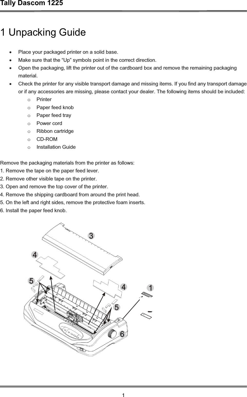 Tally Dascom 1225 11 Unpacking Guide x  Place your packaged printer on a solid base. x  Make sure that the “Up” symbols point in the correct direction. x  Open the packaging, lift the printer out of the cardboard box and remove the remaining packaging material.x  Check the printer for any visible transport damage and missing items. If you find any transport damage or if any accessories are missing, please contact your dealer. The following items should be included: o Printer o  Paper feed knob o  Paper feed tray o Power cord o Ribbon cartridge o CD-ROM o Installation Guide Remove the packaging materials from the printer as follows: 1. Remove the tape on the paper feed lever. 2. Remove other visible tape on the printer.   3. Open and remove the top cover of the printer. 4. Remove the shipping cardboard from around the print head. 5. On the left and right sides, remove the protective foam inserts. 6. Install the paper feed knob. 