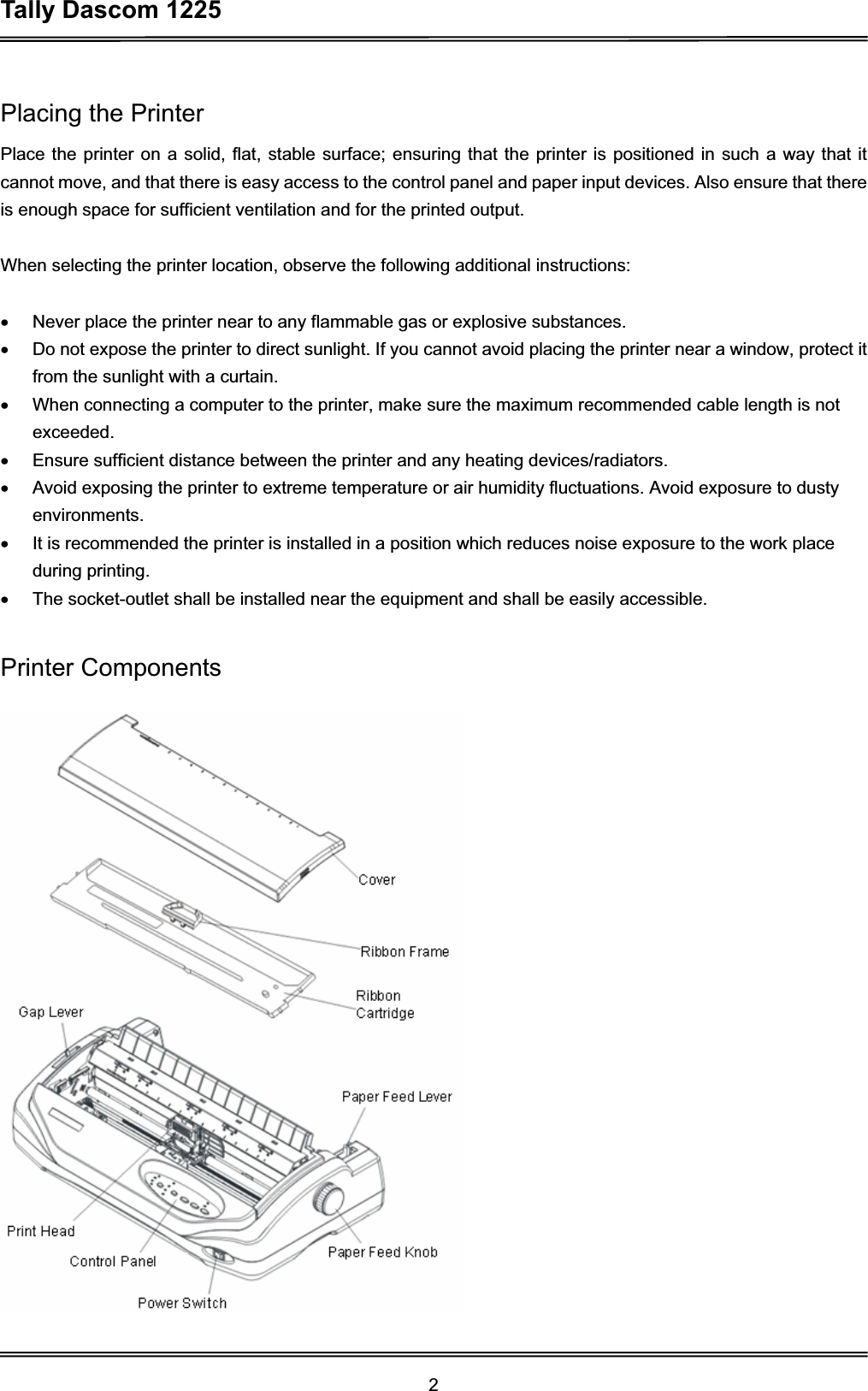 Tally Dascom 1225 2Placing the Printer Place the printer on a solid, flat, stable surface; ensuring that the printer is positioned in such a way that it cannot move, and that there is easy access to the control panel and paper input devices. Also ensure that there is enough space for sufficient ventilation and for the printed output. When selecting the printer location, observe the following additional instructions: x  Never place the printer near to any flammable gas or explosive substances. x  Do not expose the printer to direct sunlight. If you cannot avoid placing the printer near a window, protect it from the sunlight with a curtain. x  When connecting a computer to the printer, make sure the maximum recommended cable length is not exceeded. x  Ensure sufficient distance between the printer and any heating devices/radiators. x  Avoid exposing the printer to extreme temperature or air humidity fluctuations. Avoid exposure to dusty environments. x  It is recommended the printer is installed in a position which reduces noise exposure to the work place during printing.   x  The socket-outlet shall be installed near the equipment and shall be easily accessible.   Printer Components 