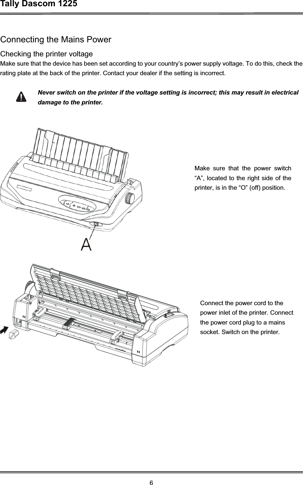 Tally Dascom 1225 6Connecting the Mains Power Checking the printer voltage Make sure that the device has been set according to your country’s power supply voltage. To do this, check the rating plate at the back of the printer. Contact your dealer if the setting is incorrect. Never switch on the printer if the voltage setting is incorrect; this may result in electrical damage to the printer.Make sure that the power switch “A”, located to the right side of the printer, is in the “O” (off) position. Connect the power cord to the power inlet of the printer. Connect the power cord plug to a mains socket. Switch on the printer.