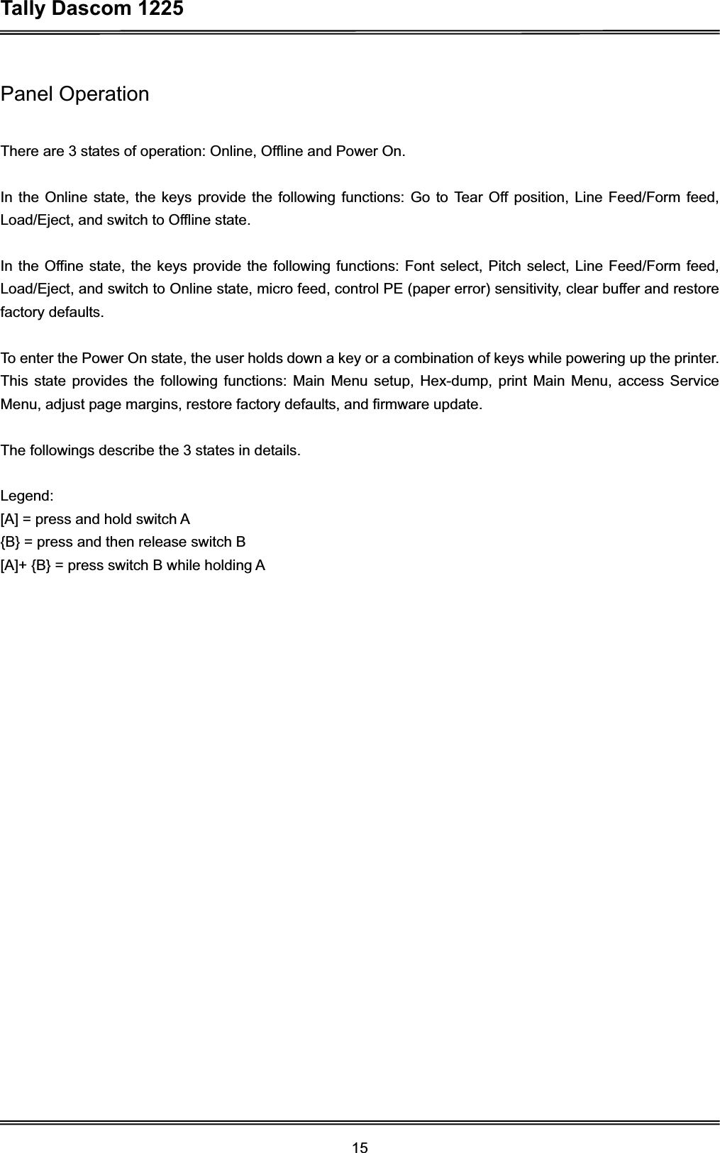 Tally Dascom 1225 15Panel Operation There are 3 states of operation: Online, Offline and Power On. In the Online state, the keys provide the following functions: Go to Tear Off position, Line Feed/Form feed, Load/Eject, and switch to Offline state. In the Offine state, the keys provide the following functions: Font select, Pitch select, Line Feed/Form feed, Load/Eject, and switch to Online state, micro feed, control PE (paper error) sensitivity, clear buffer and restore factory defaults. To enter the Power On state, the user holds down a key or a combination of keys while powering up the printer. This state provides the following functions: Main Menu setup, Hex-dump, print Main Menu, access Service Menu, adjust page margins, restore factory defaults, and firmware update. The followings describe the 3 states in details. Legend: [A] = press and hold switch A {B} = press and then release switch B   [A]+ {B} = press switch B while holding A 
