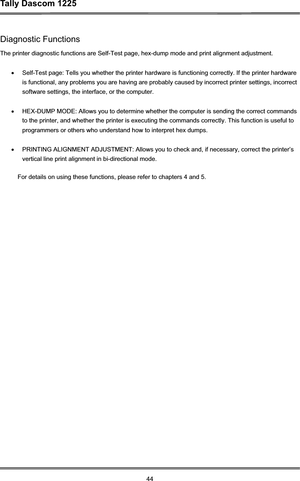 Tally Dascom 1225 44Diagnostic Functions The printer diagnostic functions are Self-Test page, hex-dump mode and print alignment adjustment. x  Self-Test page: Tells you whether the printer hardware is functioning correctly. If the printer hardware is functional, any problems you are having are probably caused by incorrect printer settings, incorrect software settings, the interface, or the computer. x  HEX-DUMP MODE: Allows you to determine whether the computer is sending the correct commands to the printer, and whether the printer is executing the commands correctly. This function is useful to programmers or others who understand how to interpret hex dumps. x  PRINTING ALIGNMENT ADJUSTMENT: Allows you to check and, if necessary, correct the printer’s vertical line print alignment in bi-directional mode. For details on using these functions, please refer to chapters 4 and 5. 
