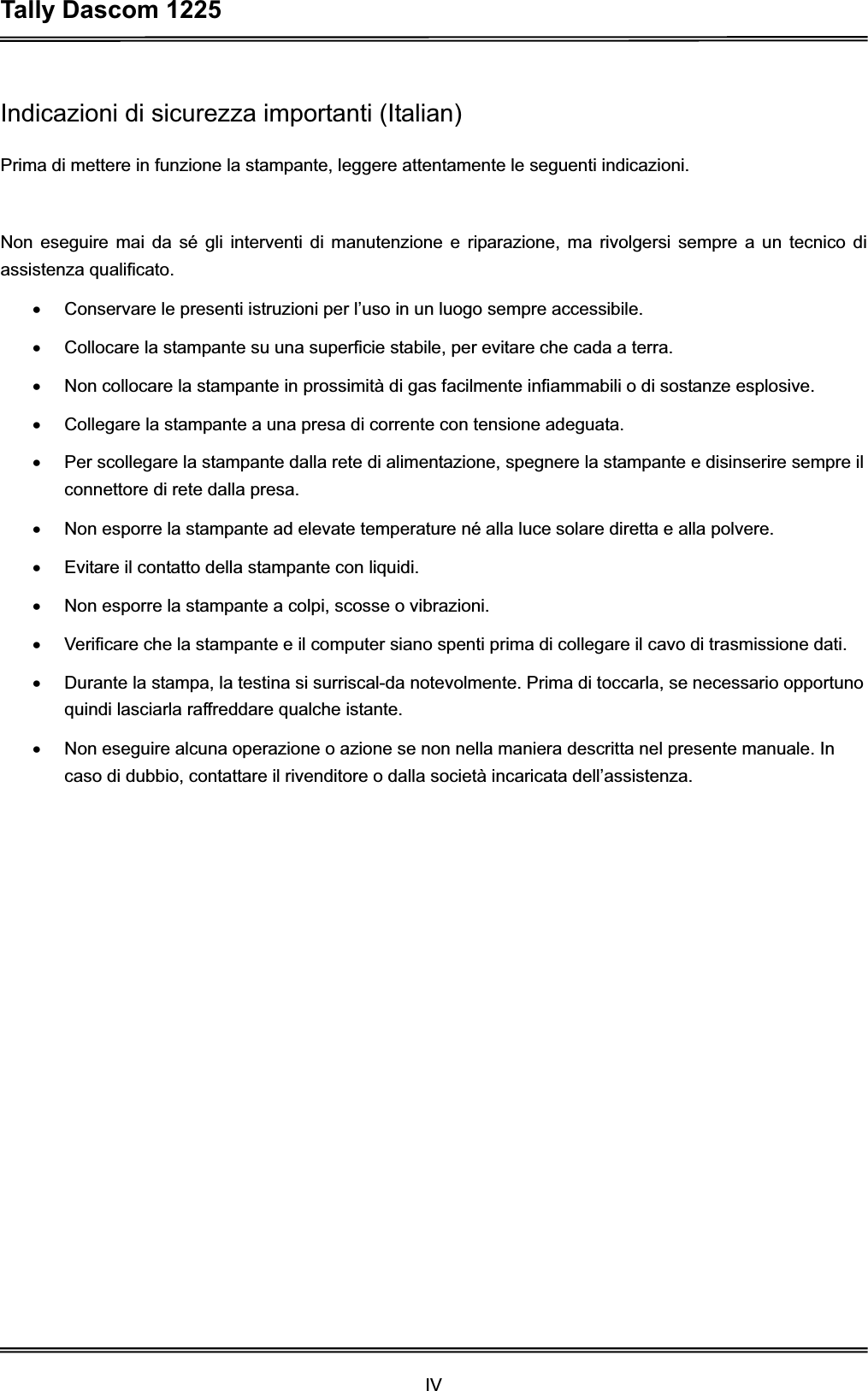 Tally Dascom 1225 IVIndicazioni di sicurezza importanti (Italian) Prima di mettere in funzione la stampante, leggere attentamente le seguenti indicazioni.   Non eseguire mai da sé gli interventi di manutenzione e riparazione, ma rivolgersi sempre a un tecnico di assistenza qualificato. x  Conservare le presenti istruzioni per l’uso in un luogo sempre accessibile. x  Collocare la stampante su una superficie stabile, per evitare che cada a terra. x  Non collocare la stampante in prossimità di gas facilmente infiammabili o di sostanze esplosive. x  Collegare la stampante a una presa di corrente con tensione adeguata. x  Per scollegare la stampante dalla rete di alimentazione, spegnere la stampante e disinserire sempre il connettore di rete dalla presa. x  Non esporre la stampante ad elevate temperature né alla luce solare diretta e alla polvere. x  Evitare il contatto della stampante con liquidi. x  Non esporre la stampante a colpi, scosse o vibrazioni. x  Verificare che la stampante e il computer siano spenti prima di collegare il cavo di trasmissione dati. x  Durante la stampa, la testina si surriscal-da notevolmente. Prima di toccarla, se necessario opportuno quindi lasciarla raffreddare qualche istante. x  Non eseguire alcuna operazione o azione se non nella maniera descritta nel presente manuale. In caso di dubbio, contattare il rivenditore o dalla società incaricata dell’assistenza. 