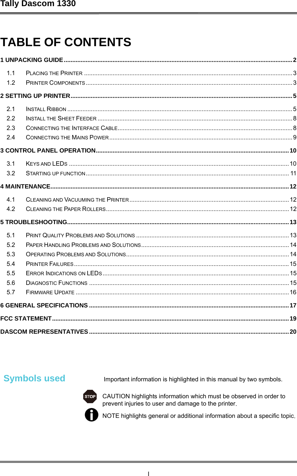 Tally Dascom 1330  I   TABLE OF CONTENTS 1 UNPACKING GUIDE........................................................................................................................................21.1PLACING THE PRINTER ............................................................................................................................ 31.2PRINTER COMPONENTS ........................................................................................................................... 32 SETTING UP PRINTER....................................................................................................................................52.1INSTALL RIBBON ......................................................................................................................................52.2INSTALL THE SHEET FEEDER ....................................................................................................................82.3CONNECTING THE INTERFACE CABLE........................................................................................................82.4CONNECTING THE MAINS POWER.............................................................................................................93 CONTROL PANEL OPERATION...................................................................................................................103.1KEYS AND LEDS...................................................................................................................................103.2STARTING UP FUNCTION......................................................................................................................... 114 MAINTENANCE..............................................................................................................................................124.1CLEANING AND VACUUMING THE PRINTER...............................................................................................124.2CLEANING THE PAPER ROLLERS.............................................................................................................125 TROUBLESHOOTING....................................................................................................................................135.1PRINT QUALITY PROBLEMS AND SOLUTIONS ...........................................................................................135.2PAPER HANDLING PROBLEMS AND SOLUTIONS........................................................................................145.3OPERATING PROBLEMS AND SOLUTIONS.................................................................................................145.4PRINTER FAILURES................................................................................................................................155.5ERROR INDICATIONS ON LEDS...............................................................................................................155.6DIAGNOSTIC FUNCTIONS .......................................................................................................................155.7FIRMWARE UPDATE ...............................................................................................................................166 GENERAL SPECIFICATIONS .......................................................................................................................17FCC STATEMENT.............................................................................................................................................19DASCOM REPRESENTATIVES.......................................................................................................................20   Symbols used  Important information is highlighted in this manual by two symbols. CAUTION highlights information which must be observed in order to prevent injuries to user and damage to the printer. NOTE highlights general or additional information about a specific topic.  