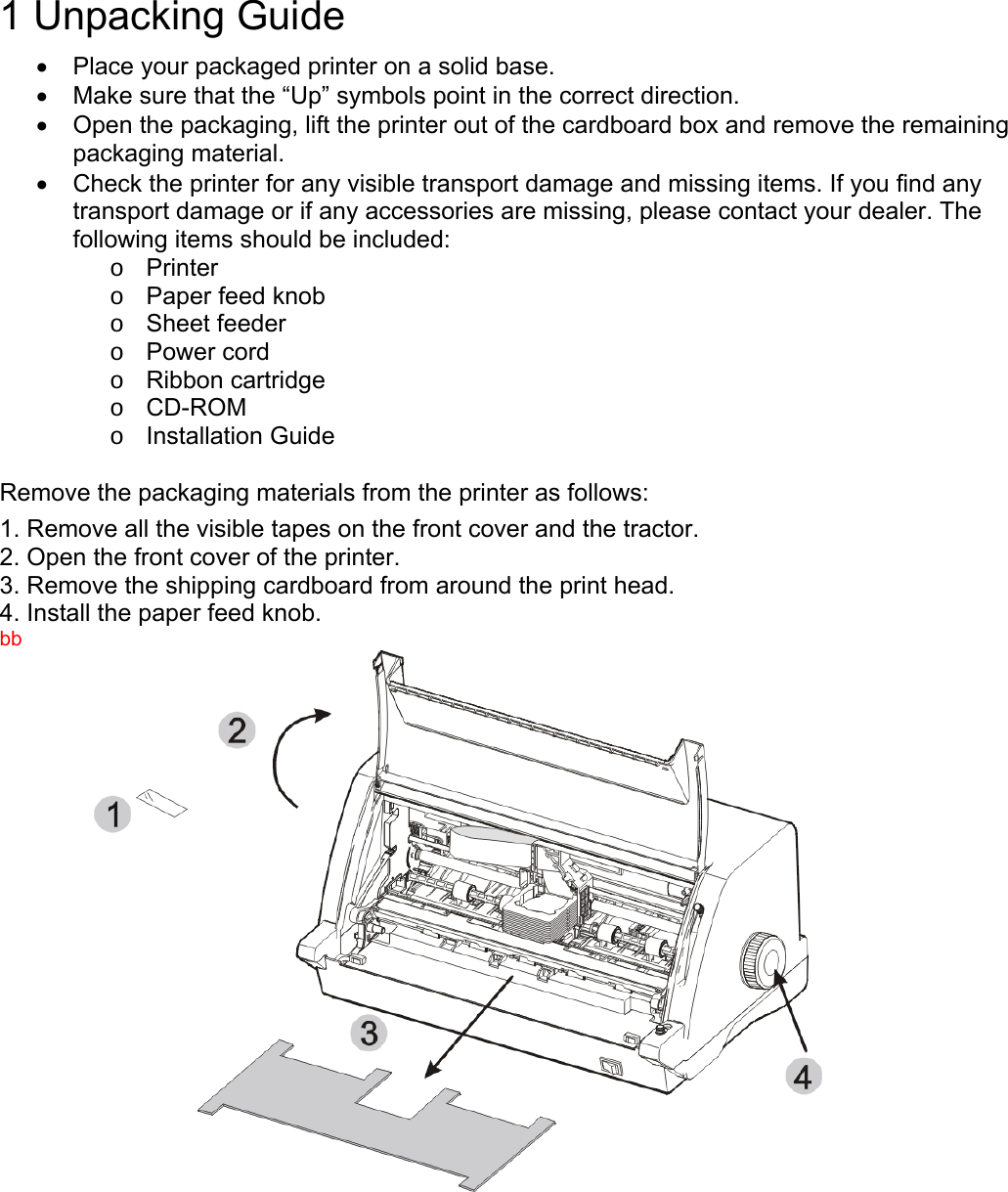    1 Unpacking Guide  •  Place your packaged printer on a solid base. •  Make sure that the “Up” symbols point in the correct direction. •  Open the packaging, lift the printer out of the cardboard box and remove the remaining packaging material. •  Check the printer for any visible transport damage and missing items. If you find any transport damage or if any accessories are missing, please contact your dealer. The following items should be included: o Printer o  Paper feed knob o Sheet feeder o Power cord o Ribbon cartridge o CD-ROM o Installation Guide  Remove the packaging materials from the printer as follows: 1. Remove all the visible tapes on the front cover and the tractor. 2. Open the front cover of the printer. 3. Remove the shipping cardboard from around the print head. 4. Install the paper feed knob. bb  