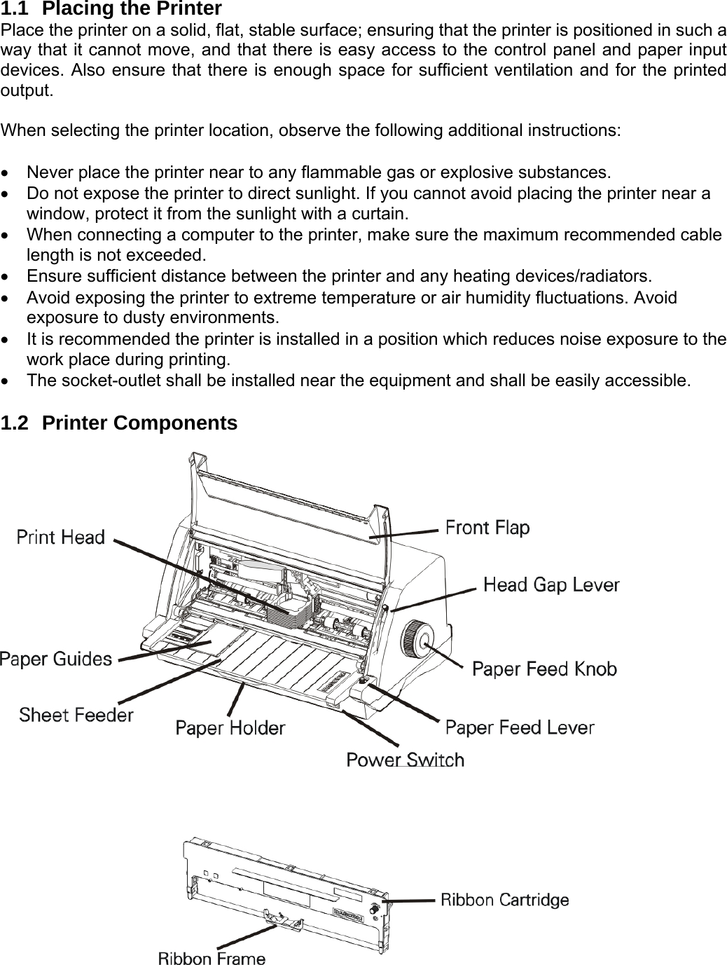     1.1  Placing the Printer Place the printer on a solid, flat, stable surface; ensuring that the printer is positioned in such a way that it cannot move, and that there is easy access to the control panel and paper input devices. Also ensure that there is enough space for sufficient ventilation and for the printed output.  When selecting the printer location, observe the following additional instructions:  •  Never place the printer near to any flammable gas or explosive substances. •  Do not expose the printer to direct sunlight. If you cannot avoid placing the printer near a window, protect it from the sunlight with a curtain. •  When connecting a computer to the printer, make sure the maximum recommended cable length is not exceeded. •  Ensure sufficient distance between the printer and any heating devices/radiators. •  Avoid exposing the printer to extreme temperature or air humidity fluctuations. Avoid exposure to dusty environments. •  It is recommended the printer is installed in a position which reduces noise exposure to the work place during printing.   •  The socket-outlet shall be installed near the equipment and shall be easily accessible.    1.2 Printer Components           
