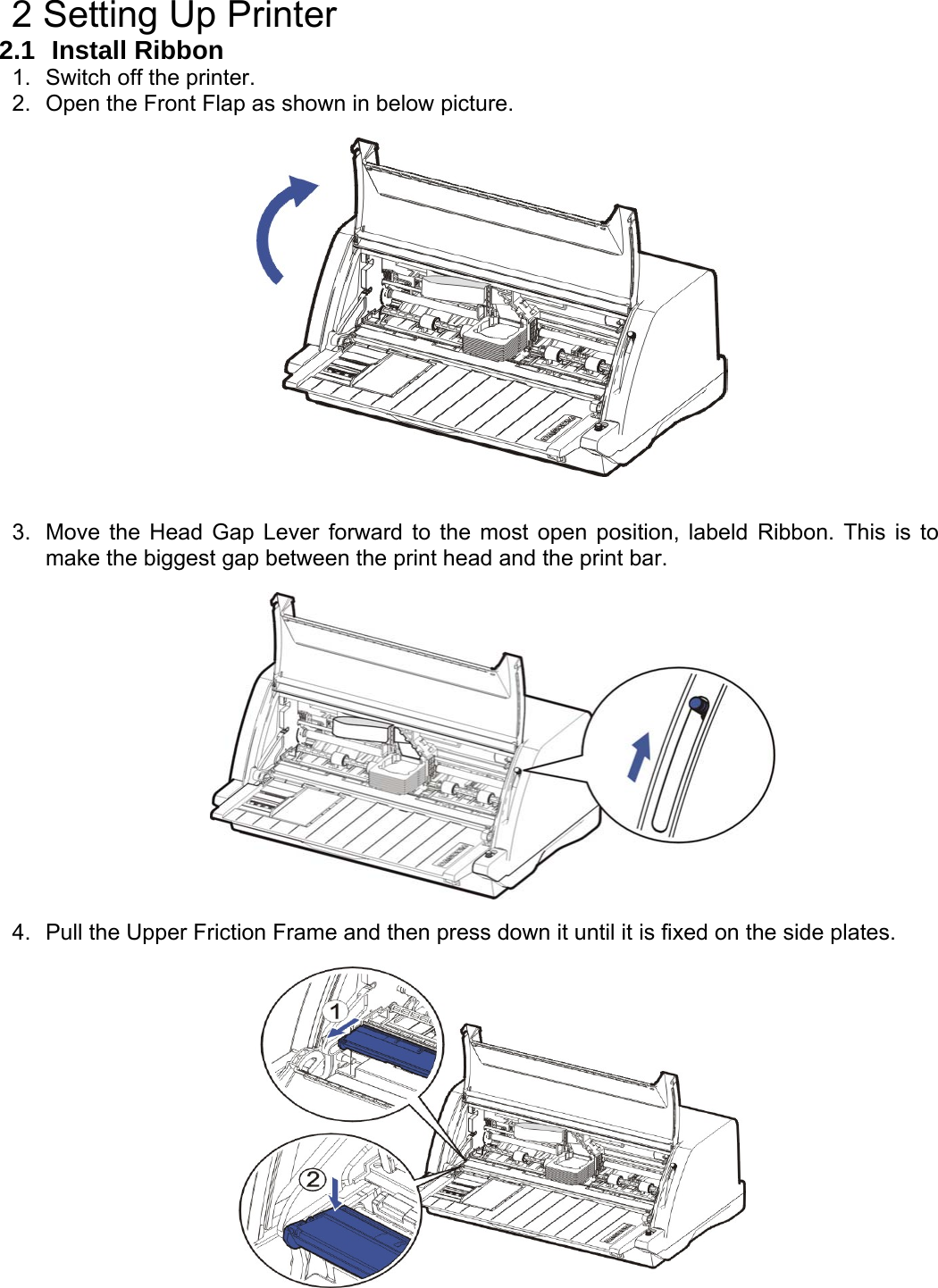    2 Setting Up Printer 2.1  Install Ribbon 1.  Switch off the printer. 2.  Open the Front Flap as shown in below picture.     3.  Move the Head Gap Lever forward to the most open position, labeld Ribbon. This is to make the biggest gap between the print head and the print bar.    4.  Pull the Upper Friction Frame and then press down it until it is fixed on the side plates.   