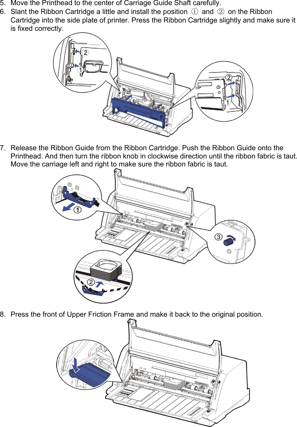     5.  Move the Printhead to the center of Carriage Guide Shaft carefully. 6.  Slant the Ribbon Cartridge a little and install the position  ① and ②  on the Ribbon Cartridge into the side plate of printer. Press the Ribbon Cartridge slightly and make sure it is fixed correctly.     7.  Release the Ribbon Guide from the Ribbon Cartridge. Push the Ribbon Guide onto the Printhead. And then turn the ribbon knob in clockwise direction until the ribbon fabric is taut. Move the carriage left and right to make sure the ribbon fabric is taut.   8.  Press the front of Upper Friction Frame and make it back to the original position.   