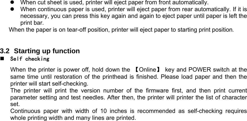    z  When cut sheet is used, printer will eject paper from front automatically. z  When continuous paper is used, printer will eject paper from rear automatically. If it is necessary, you can press this key again and again to eject paper until paper is left the print bar. When the paper is on tear-off position, printer will eject paper to starting print position.    3.2  Starting up function  Self checking  When the printer is power off, hold down the  【Online】  key and POWER switch at the same time until restoration of the printhead is finished. Please load paper and then the printer will start self-checking. The printer will print the version number of the firmware first, and then print current parameter setting and test needles. After then, the printer will printer the list of character set. Continuous paper with width of 10 inches is recommended as self-checking requires whole printing width and many lines are printed. 
