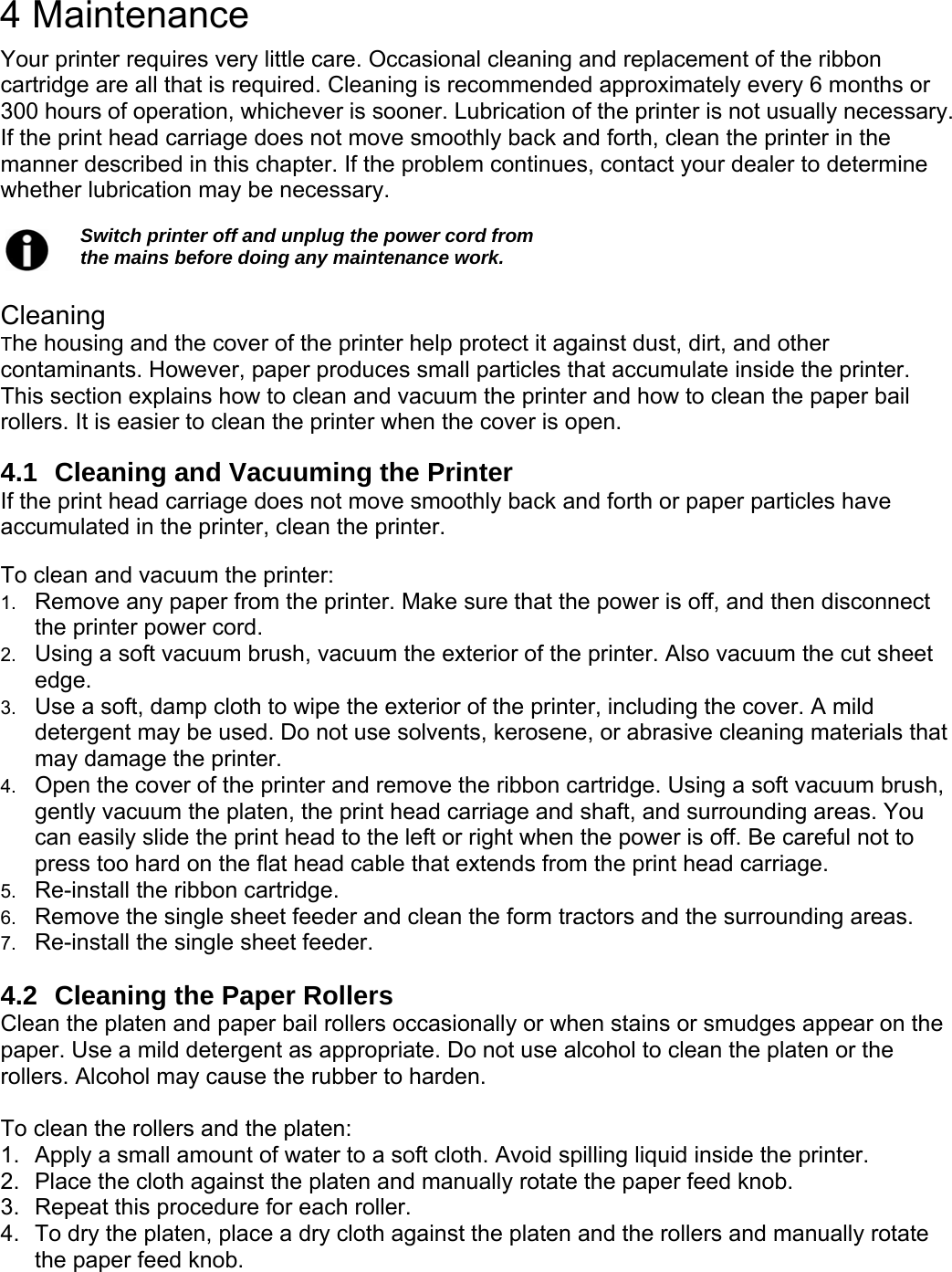     4 Maintenance Your printer requires very little care. Occasional cleaning and replacement of the ribbon cartridge are all that is required. Cleaning is recommended approximately every 6 months or 300 hours of operation, whichever is sooner. Lubrication of the printer is not usually necessary. If the print head carriage does not move smoothly back and forth, clean the printer in the manner described in this chapter. If the problem continues, contact your dealer to determine whether lubrication may be necessary.    Switch printer off and unplug the power cord from   the mains before doing any maintenance work.  Cleaning The housing and the cover of the printer help protect it against dust, dirt, and other contaminants. However, paper produces small particles that accumulate inside the printer. This section explains how to clean and vacuum the printer and how to clean the paper bail rollers. It is easier to clean the printer when the cover is open.  4.1  Cleaning and Vacuuming the Printer If the print head carriage does not move smoothly back and forth or paper particles have accumulated in the printer, clean the printer.  To clean and vacuum the printer: 1.  Remove any paper from the printer. Make sure that the power is off, and then disconnect the printer power cord. 2.  Using a soft vacuum brush, vacuum the exterior of the printer. Also vacuum the cut sheet edge. 3.  Use a soft, damp cloth to wipe the exterior of the printer, including the cover. A mild detergent may be used. Do not use solvents, kerosene, or abrasive cleaning materials that may damage the printer. 4.  Open the cover of the printer and remove the ribbon cartridge. Using a soft vacuum brush, gently vacuum the platen, the print head carriage and shaft, and surrounding areas. You can easily slide the print head to the left or right when the power is off. Be careful not to press too hard on the flat head cable that extends from the print head carriage. 5.  Re-install the ribbon cartridge. 6.  Remove the single sheet feeder and clean the form tractors and the surrounding areas. 7.  Re-install the single sheet feeder.  4.2  Cleaning the Paper Rollers Clean the platen and paper bail rollers occasionally or when stains or smudges appear on the paper. Use a mild detergent as appropriate. Do not use alcohol to clean the platen or the rollers. Alcohol may cause the rubber to harden.  To clean the rollers and the platen: 1.  Apply a small amount of water to a soft cloth. Avoid spilling liquid inside the printer. 2.  Place the cloth against the platen and manually rotate the paper feed knob. 3.  Repeat this procedure for each roller. 4.  To dry the platen, place a dry cloth against the platen and the rollers and manually rotate the paper feed knob. 