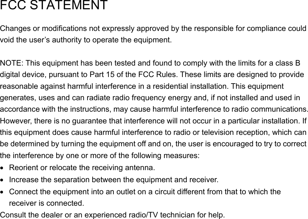     FCC STATEMENT Changes or modifications not expressly approved by the responsible for compliance could void the user’s authority to operate the equipment.  NOTE: This equipment has been tested and found to comply with the limits for a class B digital device, pursuant to Part 15 of the FCC Rules. These limits are designed to provide reasonable against harmful interference in a residential installation. This equipment generates, uses and can radiate radio frequency energy and, if not installed and used in accordance with the instructions, may cause harmful interference to radio communications. However, there is no guarantee that interference will not occur in a particular installation. If this equipment does cause harmful interference to radio or television reception, which can be determined by turning the equipment off and on, the user is encouraged to try to correct the interference by one or more of the following measures: •  Reorient or relocate the receiving antenna. •  Increase the separation between the equipment and receiver. •  Connect the equipment into an outlet on a circuit different from that to which the receiver is connected. Consult the dealer or an experienced radio/TV technician for help. 