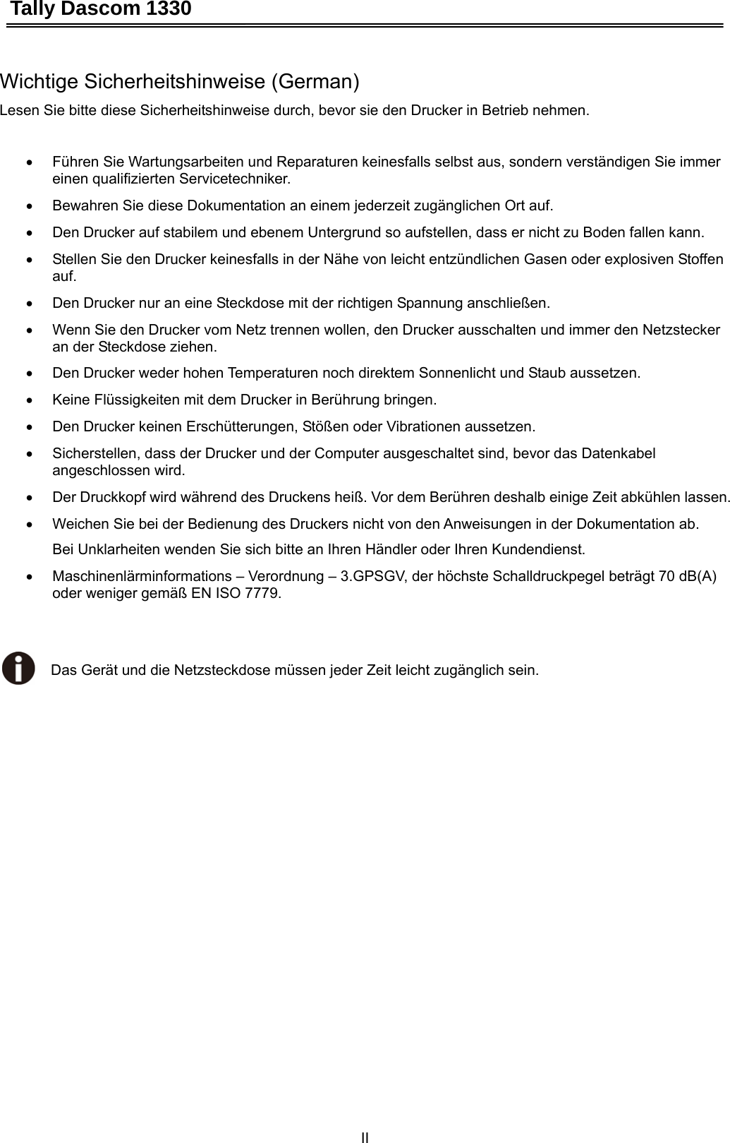 Tally Dascom 1330 II   Wichtige Sicherheitshinweise (German) Lesen Sie bitte diese Sicherheitshinweise durch, bevor sie den Drucker in Betrieb nehmen.  •  Führen Sie Wartungsarbeiten und Reparaturen keinesfalls selbst aus, sondern verständigen Sie immer einen qualifizierten Servicetechniker. •  Bewahren Sie diese Dokumentation an einem jederzeit zugänglichen Ort auf. •  Den Drucker auf stabilem und ebenem Untergrund so aufstellen, dass er nicht zu Boden fallen kann. •  Stellen Sie den Drucker keinesfalls in der Nähe von leicht entzündlichen Gasen oder explosiven Stoffen auf. •  Den Drucker nur an eine Steckdose mit der richtigen Spannung anschließen. •  Wenn Sie den Drucker vom Netz trennen wollen, den Drucker ausschalten und immer den Netzstecker an der Steckdose ziehen. •  Den Drucker weder hohen Temperaturen noch direktem Sonnenlicht und Staub aussetzen. •  Keine Flüssigkeiten mit dem Drucker in Berührung bringen. •  Den Drucker keinen Erschütterungen, Stößen oder Vibrationen aussetzen. •  Sicherstellen, dass der Drucker und der Computer ausgeschaltet sind, bevor das Datenkabel angeschlossen wird. •  Der Druckkopf wird während des Druckens heiß. Vor dem Berühren deshalb einige Zeit abkühlen lassen. •  Weichen Sie bei der Bedienung des Druckers nicht von den Anweisungen in der Dokumentation ab. Bei Unklarheiten wenden Sie sich bitte an Ihren Händler oder Ihren Kundendienst. •  Maschinenlärminformations – Verordnung – 3.GPSGV, der höchste Schalldruckpegel beträgt 70 dB(A)      oder weniger gemäß EN ISO 7779.   Das Gerät und die Netzsteckdose müssen jeder Zeit leicht zugänglich sein. 