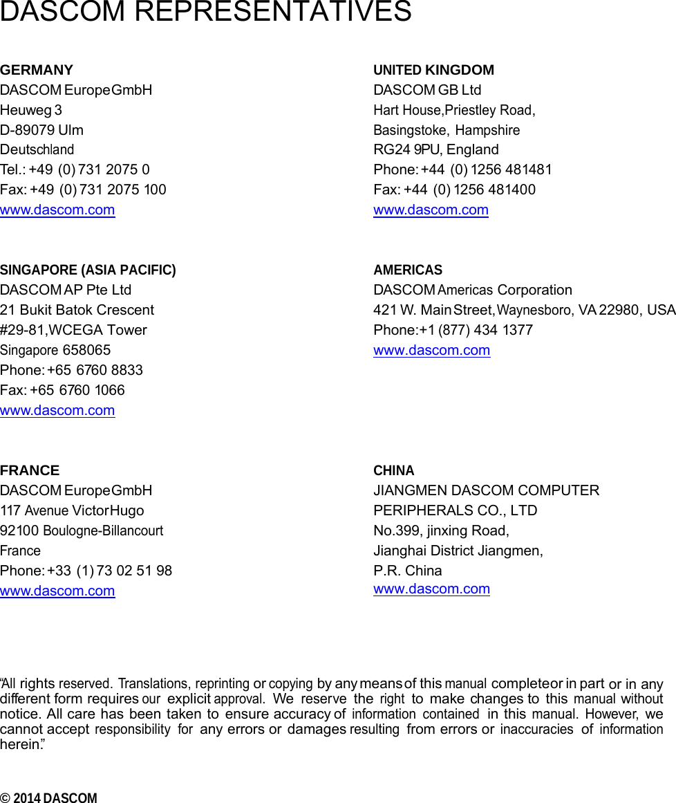     DASCOM REPRESENTATIVES GERMANY DASCOM Europe GmbH Heuweg 3 D-89079 Ulm Deutschland Tel.: +49 (0) 731 2075 0 Fax: +49 (0) 731 2075 100 www.dascom.com   SINGAPORE (ASIA PACIFIC) DASCOM AP Pte  Ltd 21 Bukit Batok Crescent #29-81,WCEGA Tower Singapore 658065 Phone: +65  6760  8833 Fax: +65  6760 1066 www.dascom.com   FRANCE DASCOM Europe GmbH 117 Avenue Victor Hugo 92100 Boulogne-Billancourt France Phone: +33 (1) 73 02 51 98 www.dascom.com UNITED KINGDOM DASCOM GB Ltd   Hart House,Priestley Road,  Basingstoke, Hampshire  RG24 9PU, England Phone: +44  (0) 1256  481481 Fax: +44  (0) 1256 481400 www.dascom.com   AMERICAS DASCOM Americas Corporation  421 W. Main Street, Waynesboro, VA 22980,  USA Phone:+1 (877) 434 1377 www.dascom.com      CHINA JIANGMEN DASCOM COMPUTER PERIPHERALS CO., LTD No.399, jinxing Road, Jianghai District Jiangmen, P.R. China www.dascom.com       “All rights reserved. Translations, reprinting or copying by any means of this manual complete or  in  part or in any different form requires our explicit approval. We reserve the right to make changes to this manual without notice. All care has been taken to ensure accuracy of information contained in this manual. However, we cannot accept responsibility for any errors or damages resulting from errors or inaccuracies of information herein.”   © 2014 DASCOM 